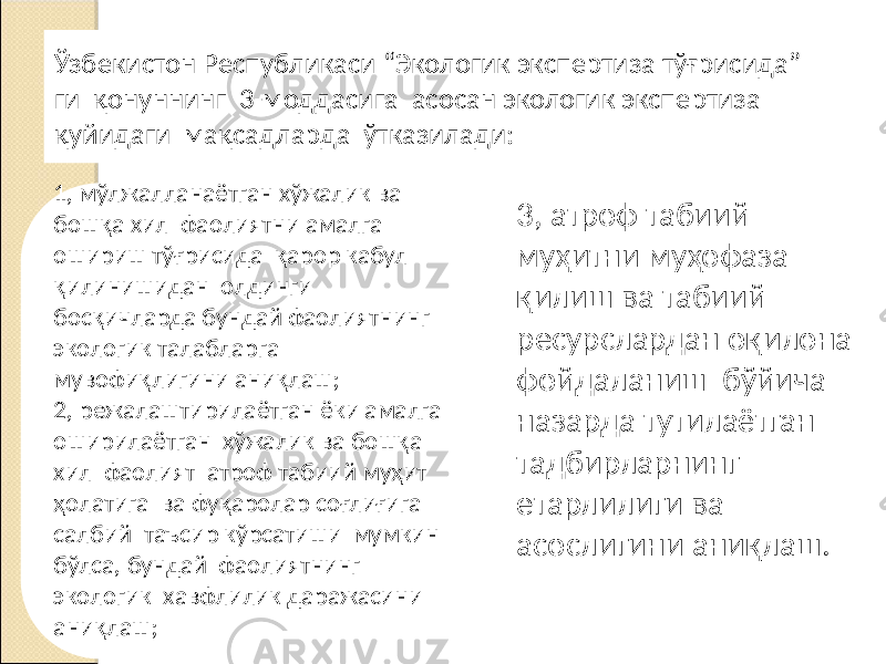 Ўзбекистон Республикаси “Экологик экспертиза тўғрисида” ги қонуннинг 3-моддасига асосан экологик экспертиза қуйидаги мақсадларда ўтказилади: 1, мўлжалланаётган хўжалик ва бошқа хил фаолиятни амалга ошириш тўғрисида қарор кабул қилинишидан олдинги босқичларда бундай фаолиятнинг экологик талабларга мувофиқлигини аниқлаш; 2, режалаштирилаётган ёки амалга оширилаётган хўжалик ва бошқа хил фаолият атроф табиий муҳит ҳолатига ва фуқаролар соғлиғига салбий таъсир кўрсатиши мумкин бўлса, бундай фаолиятнинг экологик хавфлилик даражасини аниқлаш; 3, атроф табиий муҳитни муҳофаза қилиш ва табиий ресурслардан оқилона фойдаланиш бўйича назарда тутилаётган тадбирларнинг етарлилиги ва асослигини аниқлаш. 