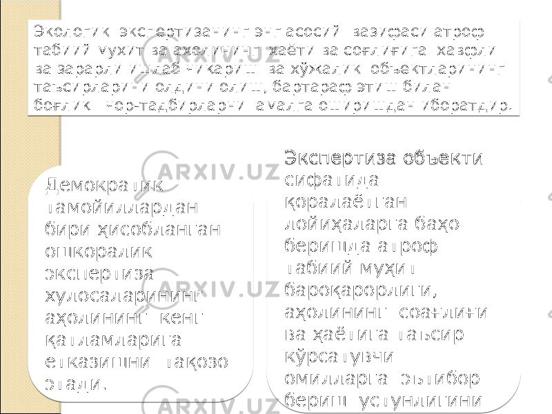 Экологик экспертизанинг энг асосий вазифаси атроф табиий муҳит ва аҳолининг ҳаёти ва соғлиғига хавфли ва зарарли ишлаб чиқариш ва хўжалик объектларининг таъсирларини олдини олиш, бартараф этиш билан боғлиқ чор-тадбирларни амалга оширишдан иборатдир. Демократик тамойиллардан бири ҳисобланган ошкоралик экспертиза хулосаларининг аҳолининг кенг қатламларига етказишни тақозо этади. Экспертиза объекти сифатида қоралаётган лойиҳаларга баҳо беришда атроф табиий муҳит бароқарорлиги, аҳолининг соaғлиғи ва ҳаётига таъсир кўрсатувчи омилларга эътибор бериш устунлигини кўзда тутади. 01 0D 170F 0D 19 23 0D0F 19 03 08 27 0F1F03 100F0D 0B 08 01 0906180F 1003 04 19 0D0F 19 0F1F03 17 021A0C 03 19 021A0E 