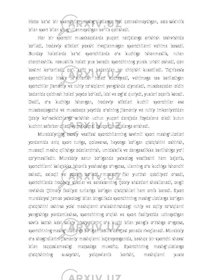 Hatto ba’zi bir sportchilar mashg‘ulotlarga faol qatnashmaydigan, asta-sekinlik bilan sport bilan shug‘ullanmaydigan bo‘lib qolishadi. Har bir sportchi musobaqalarda yuqori natijalarga erishish tashvishida bo‘ladi, irodaviy sifatlari yaxshi rivojlanmagan sportchilarni vahima bosadi. Bunday holatlarda ba’zi sportchilarda o‘z kuchiga ishonmaslik, ruhan charchashlik. noxushlik holati yuz beradi: sportchining yurak urishi oshadi, qon bosimi ko‘tariladi, qo‘l kafti va badanidan ter chiqishi kuzatiladi. Tajribasiz sportchilarda hissiy ta’sirlanish holati kuchayadi, vahimaga tez beriladigan sportchilar jismoniy va ruhiy to‘siqlarni yengishda qiynaladi, musobaqadan oldin badanida qaltirash holati paydo bo‘ladi, labi va og‘zi quriydi, yuzlari oqarib ketadi. Dadil, o‘z kuchiga ishongan, irodaviy sifatlari kuchli sportchilar esa musobaqagacha va musobaqa paytida o‘zining jismoniy va ruhiy imkoniyatidan ijobiy ko‘rsatkichlarga erishish uchun yuqori darajada foydalana oladi butun kuchini safarbar qiladi va maksimal (yuqori) natijalarga erishadi. Murabbiyning asosiy vazifasi sportchilarning sevimli sport mashg‘ulotlari yordamida aniq sport turiga, qolaversa, hayotga bo‘lgan qiziqishini oshirish, mustaqil mashq qilishga odatlantirish, umidsizlik va dangasalikka berilishiga yo‘l qo‘ymaslikdir. Murabbiy zarur bo‘lganda psixolog vazifasini ham bajarib, sportchilarni kelajakka ishonib yashashga o‘rgatsa, ularning o‘z kuchiga ishonchi oshadi, axloqli va odobli bo‘ladi, mustaqil fikr yuritish qobiliyati o‘sadi, sportchilarda irodaviy sifatlar va xarakterning ijobiy xislatlari shakllanadi, ongli ravishda ijtimoiy faoliyat turlariga bo‘lgan qiziqishlari ham ortib boradi. Sport murabbiysi jamoa psixologi bilan birgalikda sportchining mashg‘ulotlarga bo‘lgan qiziqishini oshirsa yoki mashqlarni o‘zlashtirishdagi ruhiy va aqliy to‘siqlarni yengishiga yordamlashsa, sportchining o‘qish va sport faoliyatida uchraydigan sovib ketish kabi salbiy hissiyotlarini o‘z kuchi bilan yengib o‘tishga o‘rgatsa, sportchining mashg‘ulotlarga bo‘lgan faollik darajasi yanada rivojlanadi. Murabbiy o‘z shogirdlarini jismoniy mashqlarni bajarayotganida, boshqa bir sportchi shaxsi bilan taqqoslamasligi maqsadga muvofiq. Sportchining mashg‘ulotlarga qiziqishining susayishi, yalqovlanib borishi, mashqlarni puxta 