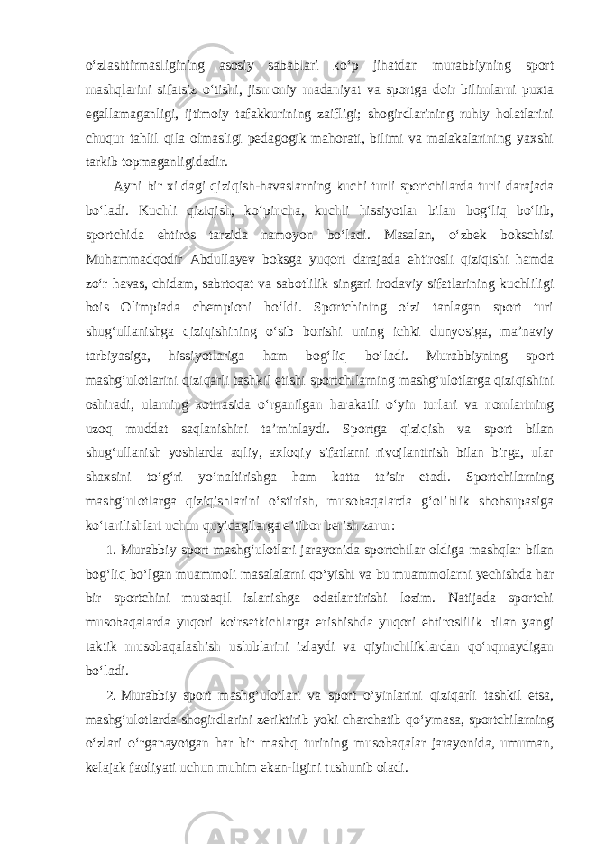 o‘zlashtirmasligining asosiy sabablari ko‘p jihatdan murabbiyning sport mashqlarini sifatsiz o‘tishi, jismoniy madaniyat va sportga doir bilimlarni puxta egallamaganligi, ijtimoiy tafakkurining zaifligi; shogirdlarining ruhiy holatlarini chuqur tahlil qila olmasligi pedagogik mahorati, bilimi va malakalarining yaxshi tarkib topmaganligidadir. Ayni bir xildagi qiziqish-havaslarning kuchi turli sportchilarda turli darajada bo‘ladi. Kuchli qiziqish, ko‘pincha, kuchli hissiyotlar bilan bog‘liq bo‘lib, sportchida ehtiros tarzida namoyon bo‘ladi. Masalan, o‘zbek bokschisi Muhammadqodir Abdullayev boksga yuqori darajada ehtirosli qiziqishi hamda zo‘r havas, chidam, sabrtoqat va sabotlilik singari irodaviy sifatlarining kuchliligi bois Olimpiada chempioni bo‘ldi. Sportchining o‘zi tanlagan sport turi shug‘ullanishga qiziqishining o‘sib borishi uning ichki dunyosiga, ma’naviy tarbiyasiga, hissiyotlariga ham bog‘liq bo‘ladi. Murabbiyning sport mashg‘ulotlarini qiziqarli tashkil etishi sportchilarning mashg‘ulotlarga qiziqishini oshiradi, ularning xotirasida o‘rganilgan harakatli o‘yin turlari va nomlarining uzoq muddat saqlanishini ta’minlaydi. Sportga qiziqish va sport bilan shug‘ullanish yoshlarda aqliy, axloqiy sifatlarni rivojlantirish bilan birga, ular shaxsini to‘g‘ri yo‘naltirishga ham katta ta’sir etadi. Sportchilarning mashg‘ulotlarga qiziqishlarini o‘stirish, musobaqalarda g‘oliblik shohsupasiga ko‘tarilishlari uchun quyidagilarga e’tibor berish zarur: 1. Murabbiy sport mashg‘ulotlari jarayonida sportchilar oldiga mashqlar bilan bog‘liq bo‘lgan muammoli masalalarni qo‘yishi va bu muammolarni yechishda har bir sportchini mustaqil izlanishga odatlantirishi lozim. Natijada sportchi musobaqalarda yuqori ko‘rsatkichlarga erishishda yuqori ehtiroslilik bilan yangi taktik musobaqalashish uslublarini izlaydi va qiyinchiliklardan qo‘rqmaydigan bo‘ladi. 2. Murabbiy sport mashg‘ulotlari va sport o‘yinlarini qiziqarli tashkil etsa, mashg‘ulotlarda shogirdlarini zeriktirib yoki charchatib qo‘ymasa, sportchilarning o‘zlari o‘rganayotgan har bir mashq turining musobaqalar jarayonida, umuman, kelajak faoliyati uchun muhim ekan-ligini tushunib oladi. 