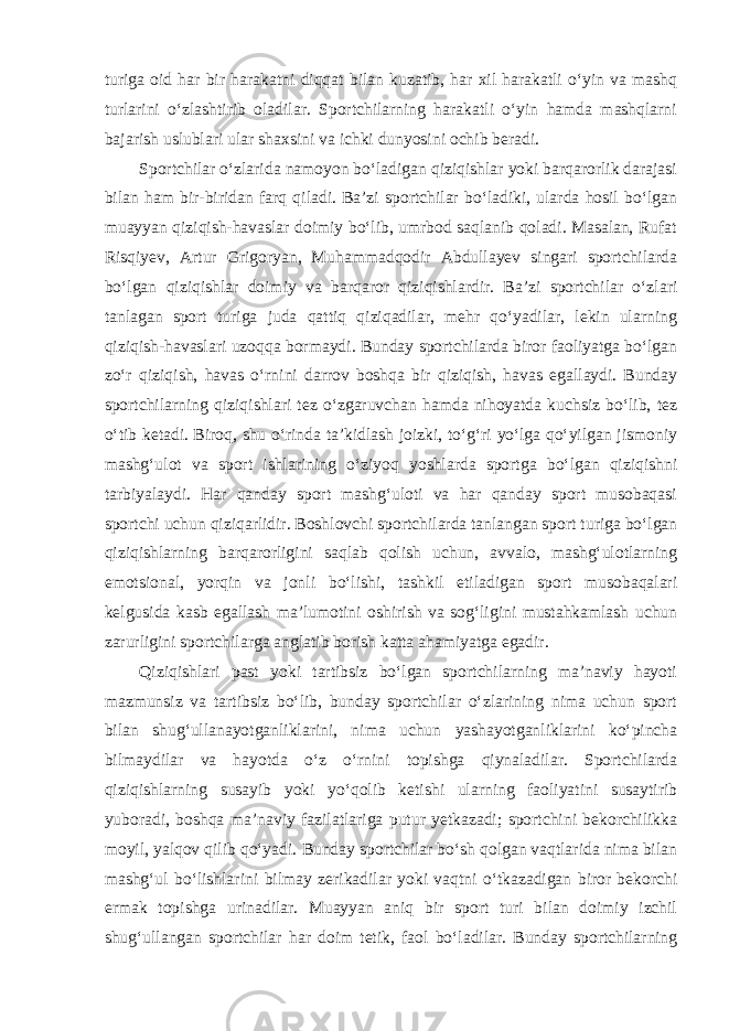 turiga oid har bir harakatni diqqat bilan kuzatib, har xil harakatli o‘yin va mashq turlarini o‘zlashtirib oladilar. Sportchilarning harakatli o‘yin hamda mashqlarni bajarish uslublari ular shaxsini va ichki dunyosini ochib beradi. Sportchilar o‘zlarida namoyon bo‘ladigan qiziqishlar yoki barqarorlik darajasi bilan ham bir-biridan farq qiladi. Ba’zi sportchilar bo‘ladiki, ularda hosil bo‘lgan muayyan qiziqish-havaslar doimiy bo‘lib, umrbod saqlanib qoladi. Masalan, Rufat Risqiyev, Artur Grigoryan, Muhammadqodir Abdullayev singari sportchilarda bo‘lgan qiziqishlar doimiy va barqaror qiziqishlardir. Ba’zi sportchilar o‘zlari tanlagan sport turiga juda qattiq qiziqadilar, mehr qo‘yadilar, lekin ularning qiziqish-havaslari uzoqqa bormaydi. Bunday sportchilarda biror faoliyatga bo‘lgan zo‘r qiziqish, havas o‘rnini darrov boshqa bir qiziqish, havas egallaydi. Bunday sportchilarning qiziqishlari tez o‘zgaruvchan hamda nihoyatda kuchsiz bo‘lib, tez o‘tib ketadi. Biroq, shu o‘rinda ta’kidlash joizki, to‘g‘ri yo‘lga qo‘yilgan jismoniy mashg‘ulot va sport ishlarining o‘ziyoq yoshlarda sportga bo‘lgan qiziqishni tarbiyalaydi. Har qanday sport mashg‘uloti va har qanday sport musobaqasi sportchi uchun qiziqarlidir. Boshlovchi sportchilarda tanlangan sport turiga bo‘lgan qiziqishlarning barqarorligini saqlab qolish uchun, avvalo, mashg‘ulotlarning emotsional, yorqin va jonli bo‘lishi, tashkil etiladigan sport musobaqalari kelgusida kasb egallash ma’lumotini oshirish va sog‘ligini mustahkamlash uchun zarurligini sportchilarga anglatib borish katta ahamiyatga egadir. Qiziqishlari past yoki tartibsiz bo‘lgan sportchilarning ma’naviy hayoti mazmunsiz va tartibsiz bo‘lib, bunday sportchilar o‘zlarining nima uchun sport bilan shug‘ullanayotganliklarini, nima uchun yashayotganliklarini ko‘pincha bilmaydilar va hayotda o‘z o‘rnini topishga qiynaladilar. Sportchilarda qiziqishlarning susayib yoki yo‘qolib ketishi ularning faoliyatini susaytirib yuboradi, boshqa ma’naviy fazilatlariga putur yetkazadi; sportchini bekorchilikka moyil, yalqov qilib qo‘yadi. Bunday sportchilar bo‘sh qolgan vaqtlarida nima bilan mashg‘ul bo‘lishlarini bilmay zerikadilar yoki vaqtni o‘tkazadigan biror bekorchi ermak topishga urinadilar. Muayyan aniq bir sport turi bilan doimiy izchil shug‘ullangan sportchilar har doim tetik, faol bo‘ladilar. Bunday sportchilarning 