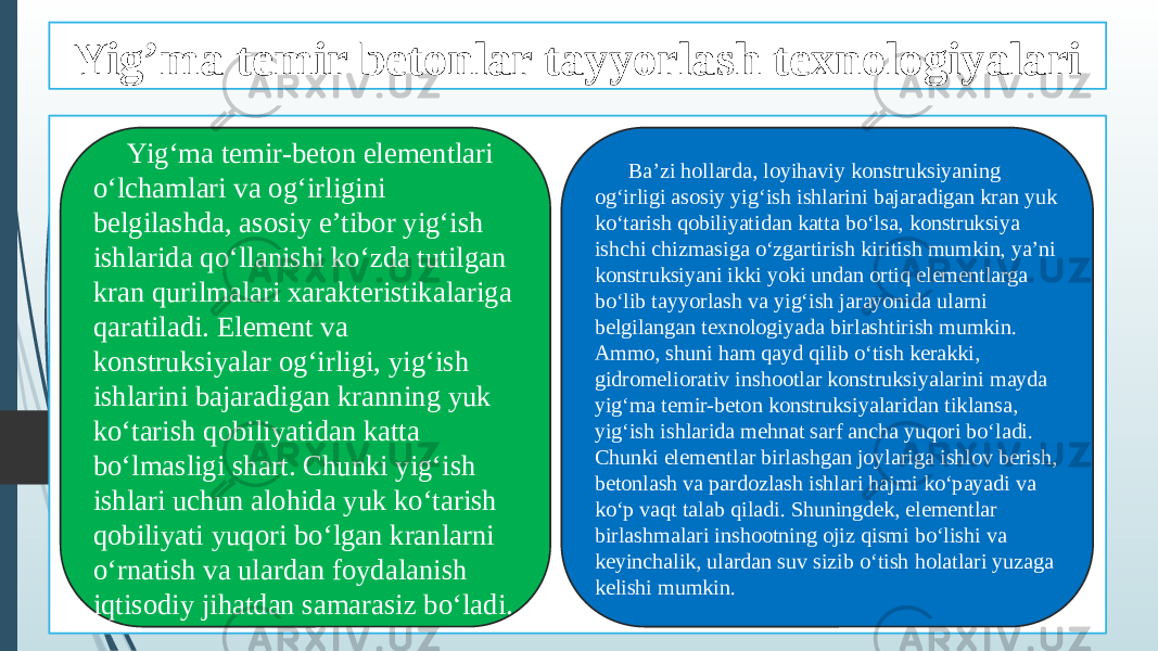 Yig’ma temir betonlar tayyorlash texnologiyalari Yig‘ma temir-beton elementlari o‘lchamlari va og‘irligini belgilashda, asosiy e’tibor yig‘ish ishlarida qo‘llanishi ko‘zda tutilgan kran qurilmalari xarakteristikalariga qaratiladi. Element va konstruksiyalar og‘irligi, yig‘ish ishlarini bajaradigan kranning yuk ko‘tarish qobiliyatidan katta bo‘lmasligi shart. Chunki yig‘ish ishlari uchun alohida yuk ko‘tarish qobiliyati yuqori bo‘lgan kranlarni o‘rnatish va ulardan foydalanish iqtisodiy jihatdan samarasiz bo‘ladi. Ba’zi hollarda, loyihaviy konstruksiyaning og‘irligi asosiy yig‘ish ishlarini bajaradigan kran yuk ko‘tarish qobiliyatidan katta bo‘lsa, konstruksiya ishchi chizmasiga o‘zgartirish kiritish mumkin, ya’ni konstruksiyani ikki yoki undan ortiq elementlarga bo‘lib tayyorlash va yig‘ish jarayonida ularni belgilangan texnologiyada birlashtirish mumkin. Ammo, shuni ham qayd qilib o‘tish kerakki, gidromeliorativ inshootlar konstruksiyalarini mayda yig‘ma temir-beton konstruksiyalaridan tiklansa, yig‘ish ishlarida mehnat sarf ancha yuqori bo‘ladi. Chunki elementlar birlashgan joylariga ishlov berish, betonlash va pardozlash ishlari hajmi ko‘payadi va ko‘p vaqt talab qiladi. Shuningdek, elementlar birlashmalari inshootning ojiz qismi bo‘lishi va keyinchalik, ulardan suv sizib o‘tish holatlari yuzaga kelishi mumkin. 