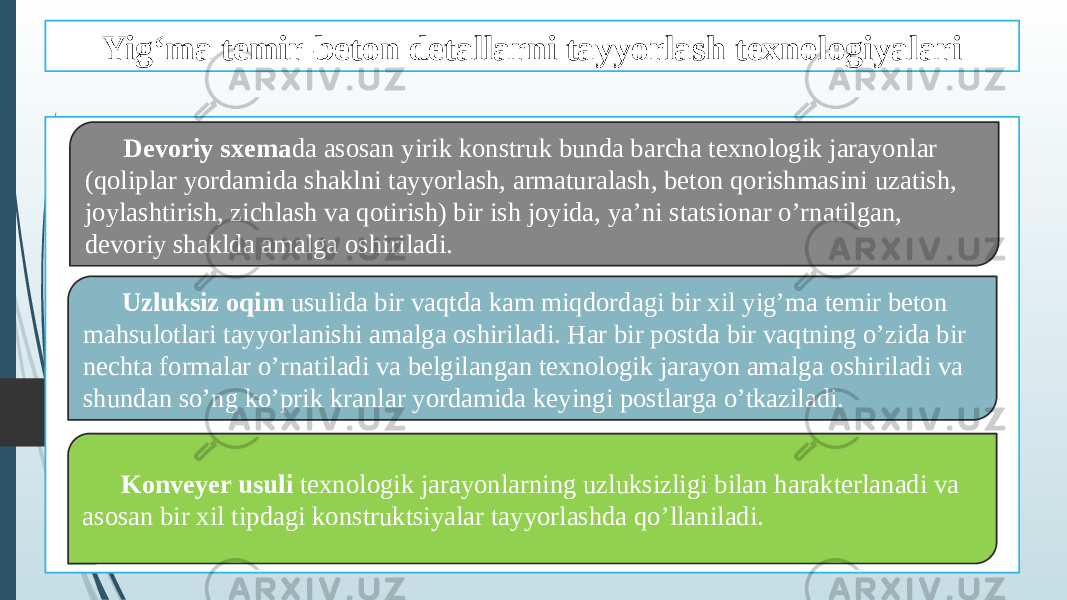 Yig‘ma temir-beton detallarni tayyorlash texnologiyalari Devoriy sxema da asosan yirik konstruk bunda barcha texnologik jarayonlar (qoliplar yordamida shaklni tayyorlash, armaturalash, beton qorishmasini uzatish, joylashtirish, zichlash va qotirish) bir ish joyida, ya’ni statsionar o’rnatilgan, devoriy shaklda amalga oshiriladi. Uzluksiz oqim usulida bir vaqtda kam miqdordagi bir xil yig’ma temir beton mahsulotlari tayyorlanishi amalga oshiriladi. Har bir postda bir vaqtning o’zida bir nechta formalar o’rnatiladi va belgilangan texnologik jarayon amalga oshiriladi va shundan so’ng ko’prik kranlar yordamida keyingi postlarga o’tkaziladi. Konveyer usuli texnologik jarayonlarning uzluksizligi bilan harakterlanadi va asosan bir xil tipdagi konstruktsiyalar tayyorlashda qo’llaniladi. 