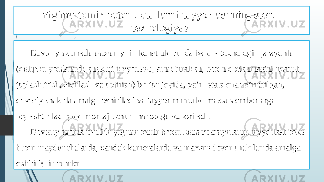 Yig‘ma temir-beton detallarni tayyorlashning stend texnologiyasi Devoriy sxemada asosan yirik konstruk bunda barcha texnologik jarayonlar (qoliplar yordamida shaklni tayyorlash, armaturalash, beton qorishmasini uzatish, joylashtirish, zichlash va qotirish) bir ish joyida, ya’ni statsionar o’rnatilgan, devoriy shaklda amalga oshiriladi va tayyor mahsulot maxsus omborlarga joylashtiriladi yoki montaj uchun inshootga yuboriladi. Devoriy sxema usulida yig’ma temir beton konstruktsiyalarini tayyorlash tekis beton maydonchalarda, xandak kameralarda va maxsus devor shakllarida amalga oshirilishi mumkin. 