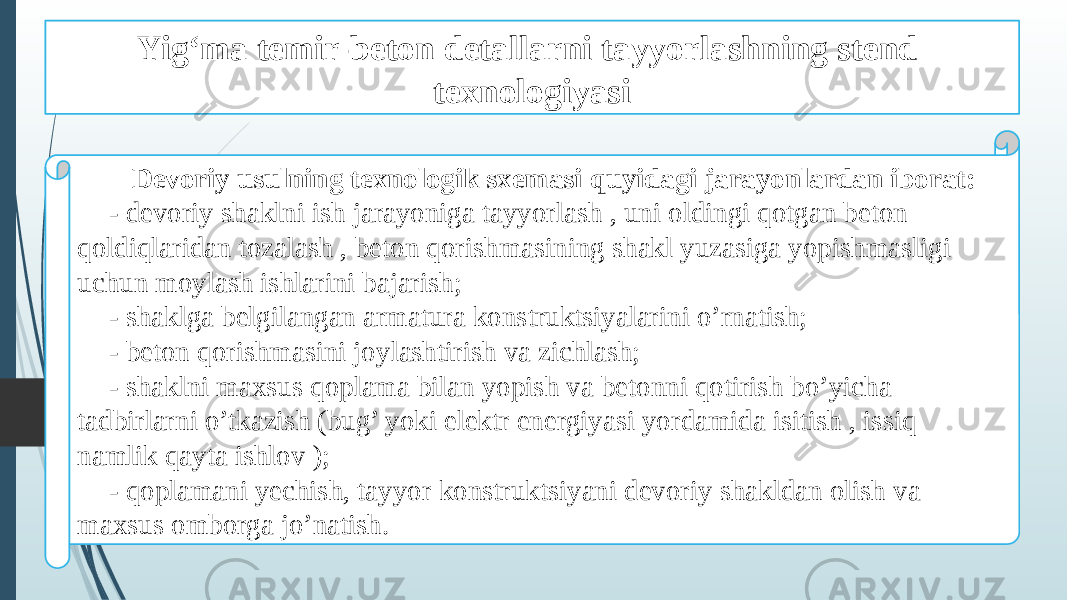 Yig‘ma temir-beton detallarni tayyorlashning stend texnologiyasi Devoriy usulning texnologik sxemasi quyidagi jarayonlardan iborat: - devoriy shaklni ish jarayoniga tayyorlash , uni oldingi qotgan beton qoldiqlaridan tozalash , beton qorishmasining shakl yuzasiga yopishmasligi uchun moylash ishlarini bajarish; - shaklga belgilangan armatura konstruktsiyalarini o’rnatish; - beton qorishmasini joylashtirish va zichlash; - shaklni maxsus qoplama bilan yopish va betonni qotirish bo’yicha tadbirlarni o’tkazish (bug’ yoki elektr energiyasi yordamida isitish , issiq namlik qayta ishlov ); - qoplamani yechish, tayyor konstruktsiyani devoriy shakldan olish va maxsus omborga jo’natish. 