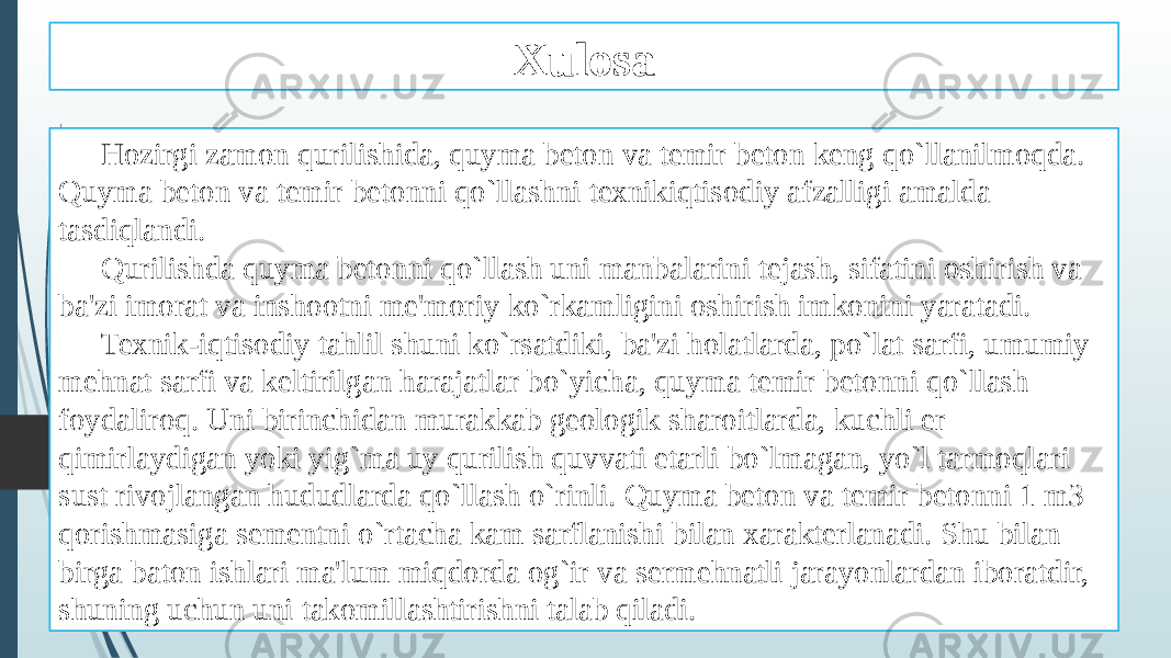 Xulosa Hozirgi zamon qurilishida, quyma beton va temir beton keng qo`llanilmoqda. Quyma beton va temir betonni qo`llashni texnikiqtisodiy afzalligi amalda tasdiqlandi. Qurilishda quyma betonni qo`llash uni manbalarini tejash, sifatini oshirish va ba&#39;zi imorat va inshootni me&#39;moriy ko`rkamligini oshirish imkonini yaratadi. Texnik-iqtisodiy tahlil shuni ko`rsatdiki, ba&#39;zi holatlarda, po`lat sarfi, umumiy mehnat sarfi va keltirilgan harajatlar bo`yicha, quyma temir betonni qo`llash foydaliroq. Uni birinchidan murakkab geologik sharoitlarda, kuchli er qimirlaydigan yoki yig`ma uy qurilish quvvati etarli bo`lmagan, yo`l tarmoqlari sust rivojlangan hududlarda qo`llash o`rinli. Quyma beton va temir betonni 1 m3 qorishmasiga sementni o`rtacha kam sarflanishi bilan xarakterlanadi. Shu bilan birga baton ishlari ma&#39;lum miqdorda og`ir va sermehnatli jarayonlardan iboratdir, shuning uchun uni takomillashtirishni talab qiladi. 