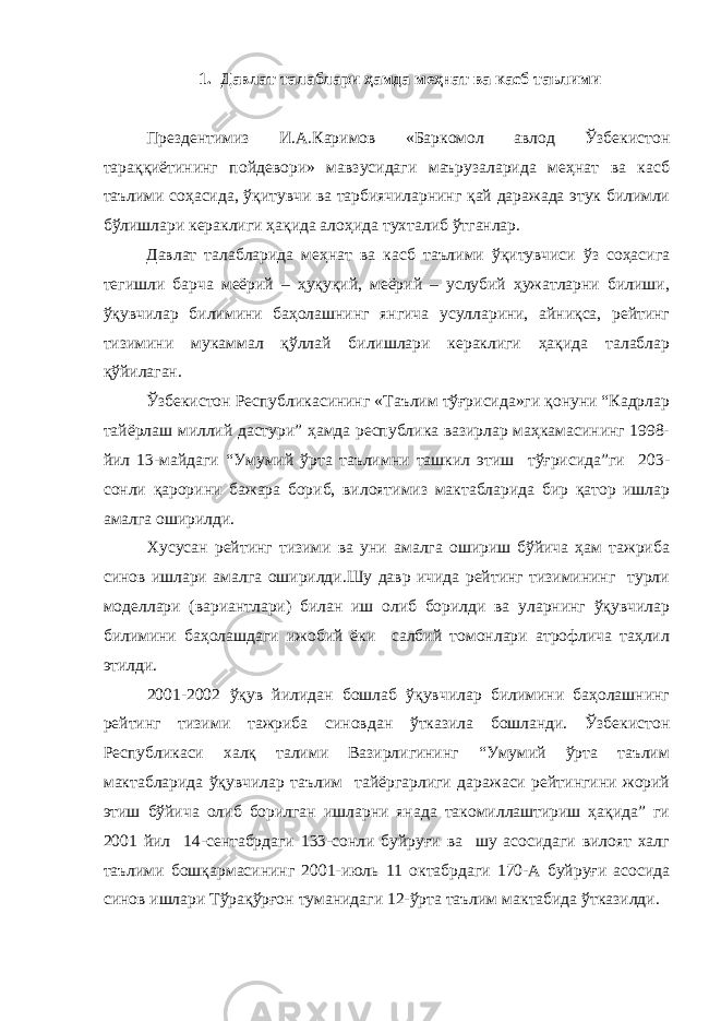 1. Давлат талаблари ҳамда меҳнат ва касб таълими Прездентимиз И.А.Каримов «Баркомол авлод Ўзбекистон тараққиётининг пойдевори» мавзусидаги маърузаларида меҳнат ва касб таълими соҳасида, ўқитувчи ва тарбиячиларнинг қай даражада этук билимли бўлишлари кераклиги ҳақида алоҳида тухталиб ўтганлар. Давлат талабларида меҳнат ва касб таълими ўқитувчиси ўз соҳасига тегишли барча меёрий – ҳуқуқий, меёрий – услубий ҳужатларни билиши, ўқувчилар билимини баҳолашнинг янгича усулларини, айниқса, рейтинг тизимини мукаммал қўллай билишлари кераклиги ҳақида талаблар қўйилаган. Ўзбекистон Республикасининг «Таълим тўғрисида»ги қонуни “Кадрлар тайёрлаш миллий дастури” ҳамда республика вазирлар маҳкамасининг 1998- йил 13-майдаги “Умумий ўрта таълимни ташкил этиш тўғрисида”ги 203- сонли қарорини бажара бориб, вилоятимиз мактабларида бир қатор ишлар амалга оширилди. Хусусан рейтинг тизими ва уни амалга ошириш бўйича ҳам тажриба синов ишлари амалга оширилди.Шу давр ичида рейтинг тизимининг турли моделлари (вариантлари) билан иш олиб борилди ва уларнинг ўқувчилар билимини баҳолашдаги ижобий ёки салбий томонлари атрофлича таҳлил этилди. 2001-2002 ўқув йилидан бошлаб ўқувчилар билимини баҳолашнинг рейтинг тизими тажриба синовдан ўтказила бошланди. Ўзбекистон Республикаси халқ талими Вазирлигининг “Умумий ўрта таълим мактабларида ўқувчилар таълим тайёргарлиги даражаси рейтингини жорий этиш бўйича олиб борилган ишларни янада такомиллаштириш ҳақида” ги 2001 йил 14-сентабрдаги 133-сонли буйруғи ва шу асосидаги вилоят халг таълими бошқармасининг 2001-июль 11 октабрдаги 170-А буйруғи асосида синов ишлари Тўрақўрғон туманидаги 12-ўрта таълим мактабида ўтказилди. 