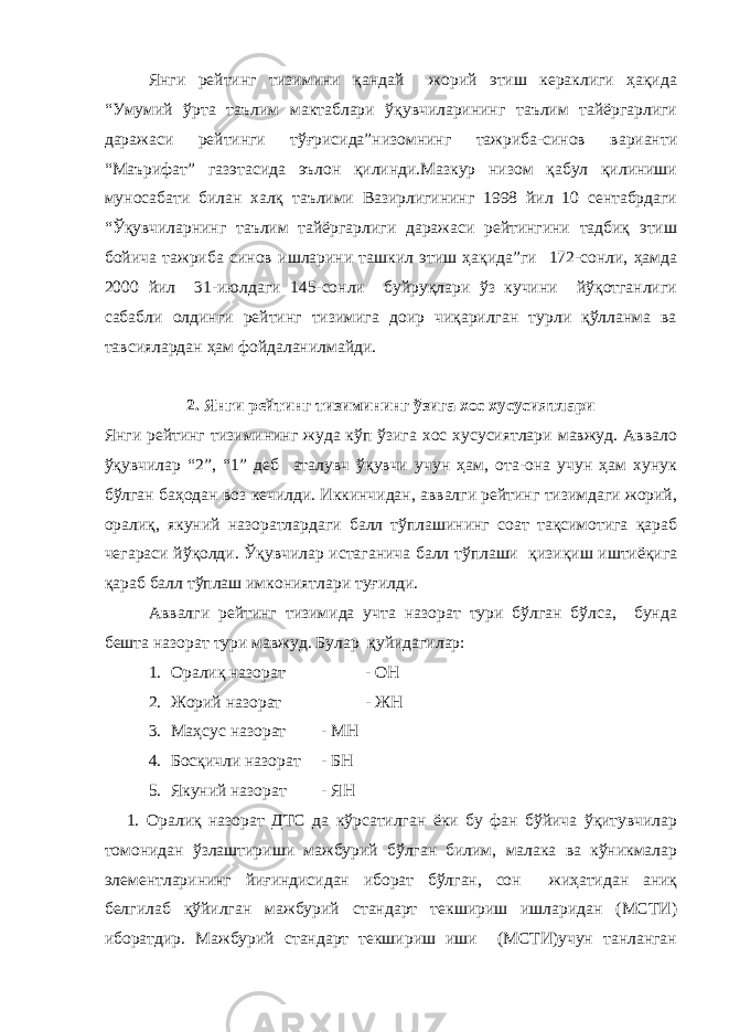 Янги рейтинг тизимини қандай жорий этиш кераклиги ҳақида “Умумий ўрта таълим мактаблари ўқувчиларининг таълим тайёргарлиги даражаси рейтинги тўғрисида”низомнинг тажриба-синов варианти “Маърифат” газэтасида эълон қилинди.Мазкур низом қабул қилиниши муносабати билан халқ таълими Вазирлигининг 1998 йил 10 сентабрдаги “Ўқувчиларнинг таълим тайёргарлиги даражаси рейтингини тадбиқ этиш бойича тажриба синов ишларини ташкил этиш ҳақида”ги 172-сонли, ҳамда 2000 йил 31-июлдаги 145-сонли буйруқлари ўз кучини йўқотганлиги сабабли олдинги рейтинг тизимига доир чиқарилган турли қўлланма ва тавсиялардан ҳам фойдаланилмайди. 2. Янги рейтинг тизимининг ўзига хос хусусиятлари Янги рейтинг тизимининг жуда кўп ўзига хос хусусиятлари мавжуд. Аввало ўқувчилар “2”, “1” деб аталувч ўқувчи учун ҳам, ота-она учун ҳам хунук бўлган баҳодан воз кечилди. Иккинчидан, аввалги рейтинг тизимдаги жорий, оралиқ, якуний назоратлардаги балл тўплашининг соат тақсимотига қараб чегараси йўқолди. Ўқувчилар истаганича балл тўплаши қизиқиш иштиёқига қараб балл тўплаш имкониятлари туғилди. Аввалги рейтинг тизимида учта назорат тури бўлган бўлса, бунда бешта назорат тури мавжуд. Булар қуйидагилар: 1. Оралиқ назорат - ОН 2. Жорий назорат - ЖН 3. Маҳсус назорат - МН 4. Босқичли назорат - БН 5. Якуний назорат - ЯН 1. Оралиқ назорат ДТС да кўрсатилган ёки бу фан бўйича ўқитувчилар томонидан ўзлаштириши мажбурий бўлган билим, малака ва кўникмалар элементларининг йиғиндисидан иборат бўлган, сон жиҳатидан аниқ белгилаб қўйилган мажбурий стандарт текшириш ишларидан (МСТИ) иборатдир. Мажбурий стандарт текшириш иши (МСТИ)учун танланган 