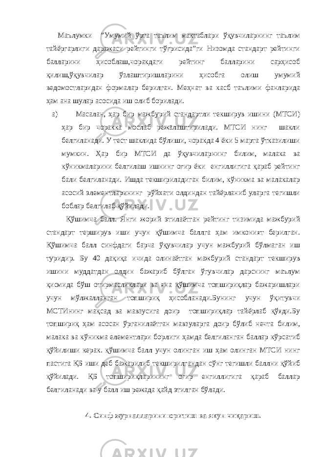 Маълумки ”Умумий ўрта таълим мактаблари ўқувчиларнинг таълим тайёргарлиги даражаси рейтинги тўғрисида”ги Низомда стандарт рейтинги балларини ҳисоблаш,чоракдаги рейтинг балларини сарҳисоб қилиш,ўқувчилар ўзлаштиришларини ҳисобга олиш умумий ведомостларидан формалар берилган. Меҳнат ва касб таълими фанларида ҳам ана шулар асосида иш олиб борилади. a) Масалан, ҳар бир мажбурий стандартли текширув ишини (МТСИ) ҳар бир чоракка мослаб режалаштирилади. МТСИ нинг шакли белгиланади. У тест шаклида бўлиши, чоракда 4 ёки 5 марта ўтказилиши мумкин. Ҳар бир МТСИ да ўқувчиларнинг билим, малака ва кўникмаларини белгилаш ишнинг оғир ёки енгиллигига қараб рейтинг бали белгиланади. Ишда текшириладиган билим, кўникма ва малакалар асосий элементларининг рўйхати олдиндан тайёрланиб уларга тегишли боблар белгилаб қўйилади. Қўшимча балл. Янги жорий этилаётган рейтинг тизимида мажбурий стандарт терширув иши учун қўшимча баллга ҳам имконият берилган. Қўшимча балл синфдаги барча ўқувчилар учун мажбурий бўлмаган иш туридир. Бу 40 дақиқа ичида олинаётган мажбурий стандарт текширув ишини муддатдан олдин бажариб бўлган ўгувчилар дарснинг маълум қисмида бўш отирмасликлари ва яна қўшимча топшириқлар бажаришлари учун мўлжалланган топшириқ ҳисобланади.Бунинг учун ўқитувчи МСТИнинг мақсад ва мавзусига доир топшириқлар тайёрлаб қўяди.Бу топшириқ ҳам асосан ўрганилаётган мавзуларга доир бўлиб нечта билим, малака ва кўникма елементлари борлиги ҳамда белгиланган баллар кўрсатиб қўйилиши керак. қўшимча балл учун олинган иш ҳам олинган МТСИ нинг пастига ҚБ иши деб бажарилиб текширилгандан сўнг тегишли баллни қўйиб қўйилади. ҚБ топшириқларининг оғир енгиллигига қараб баллар белгиланади ва у балл иш режада қайд этилган бўлади. 4. Синф журналларини юритиш ва якун чиқариш. 