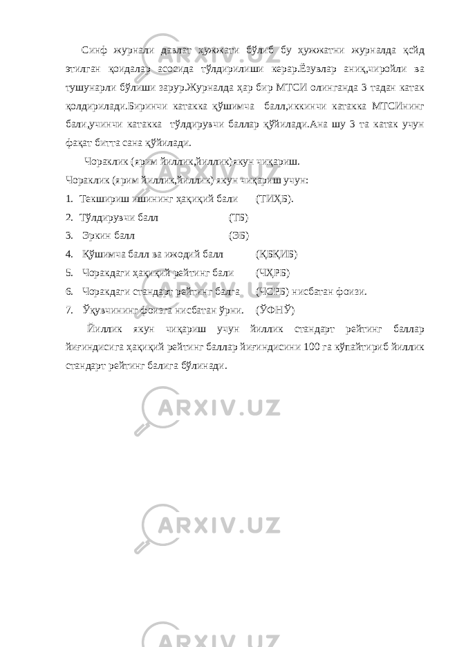 Синф журнали давлат ҳужжати бўлиб бу ҳужжатни журналда қсйд этилган қоидалар асосида тўлдирилиши керар.Ёзувлар аниқ,чиройли ва тушунарли бўлиши зарур.Журналда ҳар бир МТСИ олинганда 3 тадан катак қолдирилади.Биринчи катакка қўшимча балл,иккинчи катакка МТСИнинг бали,учинчи катакка тўлдирувчи баллар қўйилади.Ана шу 3 та катак учун фақат битта сана қўйилади. Чораклик (ярим йиллик,йиллик)якун чиқариш. Чораклик (ярим йиллик,йиллик) якун чиқариш учун: 1. Текшириш ишининг ҳақиқий бали (ТИҲБ). 2. Тўлдирувчи балл (ТБ) 3. Эркин балл (ЭБ) 4. Қўшимча балл ва ижодий балл (ҚБҚИБ) 5. Чоракдаги ҳақиқий рейтинг бали (ЧҲРБ) 6. Чоракдаги стандарт рейтинг балга (ЧСРБ) нисбатан фоизи. 7. Ўқувчининг фоизга нисбатан ўрни. (ЎФНЎ) Йиллик якун чиқариш учун йиллик стандарт рейтинг баллар йиғиндисига ҳақиқий рейтинг баллар йиғиндисини 100 га кўпайтириб йиллик стандарт рейтинг балига бўлинади. 