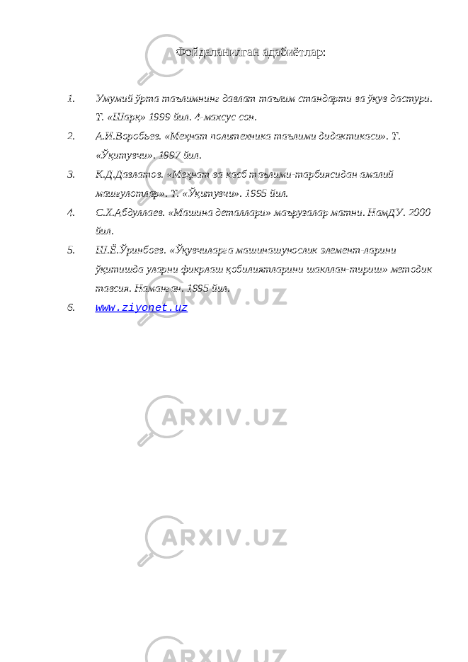 Фойдаланилган адабиётлар : 1. Умумий ўрта таълимнинг давлат таълим стандарти ва ўқув дастури. Т. «Шарқ» 1999 йил. 4-махсус сон. 2. А.И.Воробьев. «Меҳнат политехника таълими дидактикаси». Т. «Ўқитувчи». 1997 йил. 3. К.Д.Давлатов. «Меҳнат ва касб таълими-тарбиясидан амалий машғулотлар». Т. «Ўқитувчи». 1995 йил. 4. С.Х.Абдуллаев. «Машина деталлари» маърузалар матни. НамДУ. 2000 йил. 5. Ш.Ё.Ўринбоев. «Ўқувчиларга машинашунослик элемент-ларини ўқитишда уларни фикрлаш қобилиятларини шакллан-тириш» методик тавсия. Наманган. 1995 йил. 6. www.ziyonet.uz 