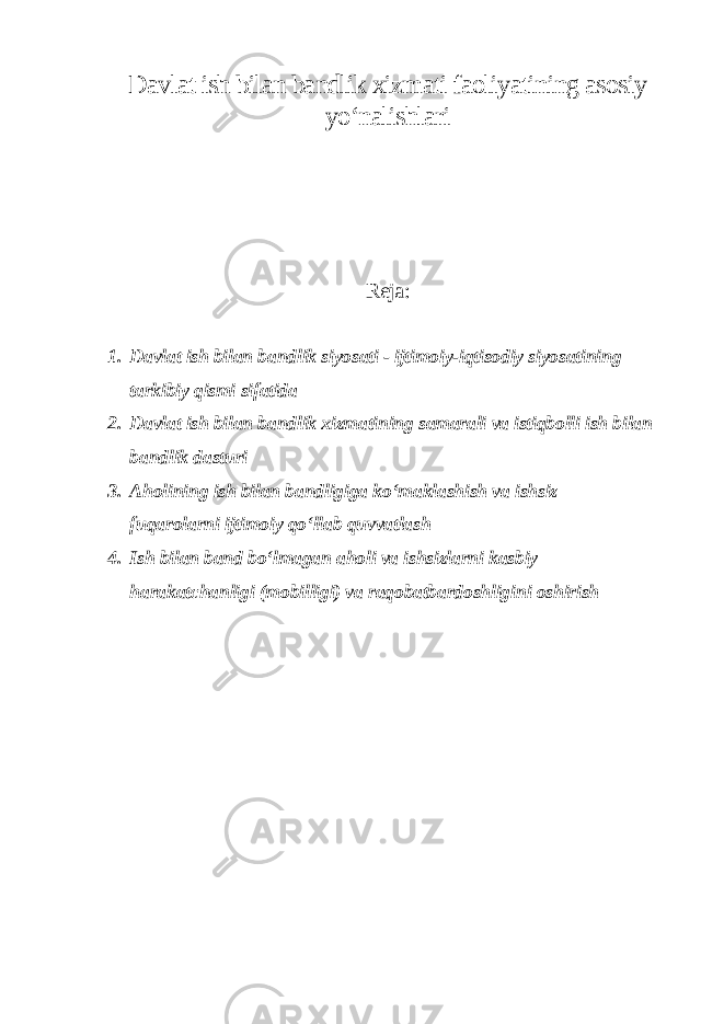 Davlat ish bilan bandlik xizmati faoliyatining asosiy yo‘nalishlari Reja : 1. Davlat ish bilan bandlik siyosati - ijtimoiy-iqtisodiy siyosatining tarkibiy qismi sifatida 2. Davlat ish bilan bandlik xizmatining samarali va istiqbolli ish bilan bandlik dasturi 3. Aholining ish bilan bandligiga ko‘maklashish va ishsiz fuqarolarni ijtimoiy qo‘llab quvvatlash 4. Ish bilan band bo‘lmagan aholi va ishsizlarni kasbiy harakatchanligi (mobilligi) va raqobatbardoshligini oshirish 