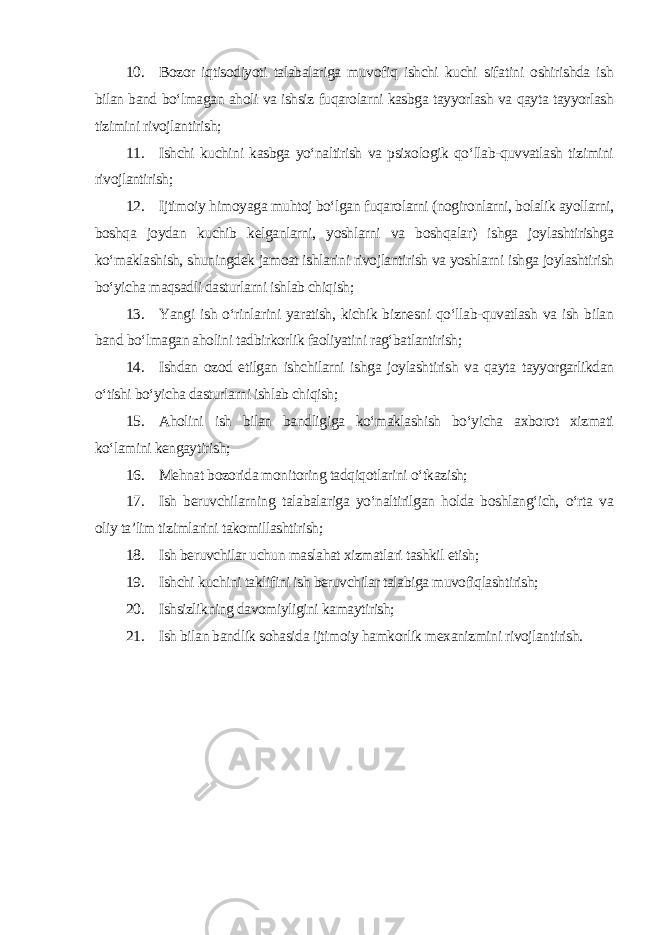 10. Bozor iqtisodiyoti talabalariga muvofiq ishchi kuchi sifatini oshirishda ish bilan band bo‘lmagan aholi va ishsiz fuqarolarni kasbga tayyorlash va qayta tayyorlash tizimini rivojlantirish; 11. Ishchi kuchini kasbga yo‘naltirish va psixologik qo‘llab-quvvatlash tizimini rivojlantirish; 12. Ijtimoiy himoyaga muhtoj bo‘lgan fuqarolarni (nogironlarni, bolalik ayollarni, boshqa joydan kuchib kelganlarni, yoshlarni va boshqalar) ishga joylashtirishga ko‘maklashish, shuningdek jamoat ishlarini rivojlantirish va yoshlarni ishga joylashtirish bo‘yicha maqsadli dasturlarni ishlab chiqish; 13. Yangi ish o‘rinlarini yaratish, kichik biznesni qo‘llab-quvatlash va ish bilan band bo‘lmagan aholini tadbirkorlik faoliyatini rag‘batlantirish; 14. Ishdan ozod etilgan ishchilarni ishga joylashtirish va qayta tayyorgarlikdan o‘tishi bo‘yicha dasturlarni ishlab chiqish; 15. Aholini ish bilan bandligiga ko‘maklashish bo‘yicha axborot xizmati ko‘lamini kengaytirish; 16. Mehnat bozorida monitoring tadqiqotlarini o‘tkazish; 17. Ish beruvchilarning talabalariga yo‘naltirilgan holda boshlang‘ich, o‘rta va oliy ta’lim tizimlarini takomillashtirish; 18. Ish beruvchilar uchun maslahat xizmatlari tashkil etish; 19. Ishchi kuchini taklifini ish beruvchilar talabiga muvofiqlashtirish; 20. Ishsizlikning davomiyligini kamaytirish; 21. Ish bilan bandlik sohasida ijtimoiy hamkorlik mexanizmini rivojlantirish. 