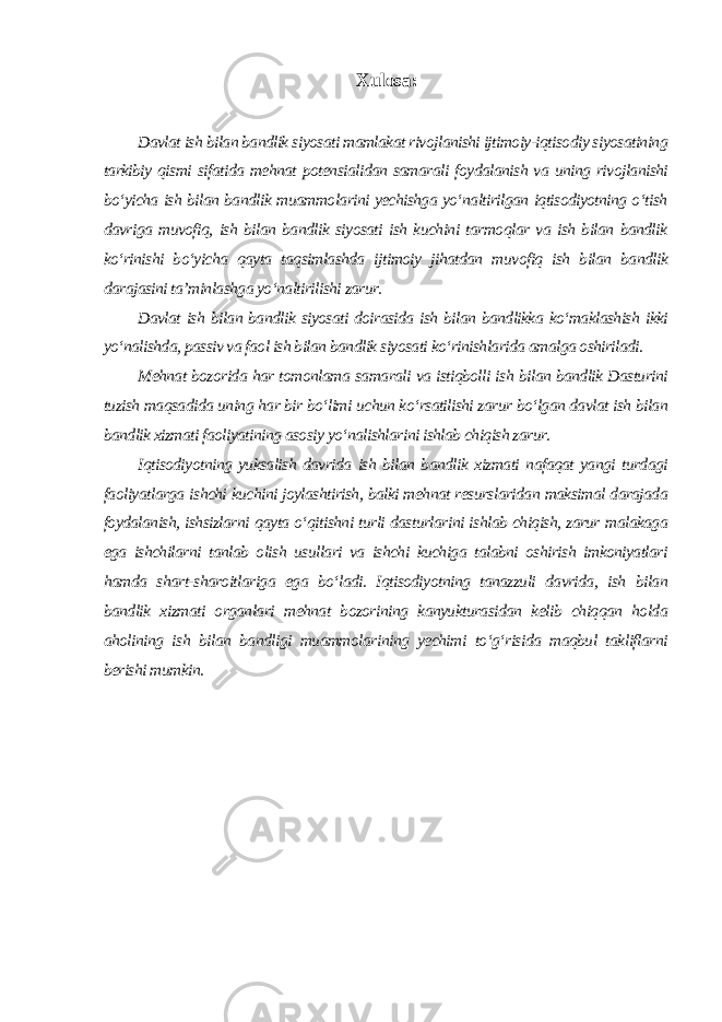 Xulosa: Davlat ish bilan bandlik siyosati mamlakat rivojlanishi ijtimoiy-iqtisodiy siyosatining tarkibiy qismi sifatida mehnat potensialidan samarali foydalanish va uning rivojlanishi bo‘yicha ish bilan bandlik muammolarini yechishga yo‘naltirilgan iqtisodiyotning o‘tish davriga muvofiq, ish bilan bandlik siyosati ish kuchini tarmoqlar va ish bilan bandlik ko‘rinishi bo‘yicha qayta taqsimlashda ijtimoiy jihatdan muvofiq ish bilan bandlik darajasini ta’minlashga yo‘naltirilishi zarur. Davlat ish bilan bandlik siyosati doirasida ish bilan bandlikka ko‘maklashish ikki yo‘nalishda, passiv va faol ish bilan bandlik siyosati ko‘rinishlarida amalga oshiriladi. Mehnat bozorida har tomonlama samarali va istiqbolli ish bilan bandlik Dasturini tuzish maqsadida uning har bir bo‘limi uchun ko‘rsatilishi zarur bo‘lgan davlat ish bilan bandlik xizmati faoliyatining asosiy yo‘nalishlarini ishlab chiqish zarur. Iqtisodiyotning yuksalish davrida ish bilan bandlik xizmati nafaqat yangi turdagi faoliyatlarga ishchi kuchini joylashtirish, balki mehnat resurslaridan maksimal darajada foydalanish, ishsizlarni qayta o‘qitishni turli dasturlarini ishlab chiqish, zarur malakaga ega ishchilarni tanlab olish usullari va ishchi kuchiga talabni oshirish imkoniyatlari hamda shart-sharoitlariga ega bo‘ladi. Iqtisodiyotning tanazzuli davrida, ish bilan bandlik xizmati organlari mehnat bozorining kanyukturasidan kelib chiqqan holda aholining ish bilan bandligi muammolarining yechimi to‘g‘risida maqbul takliflarni berishi mumkin. 