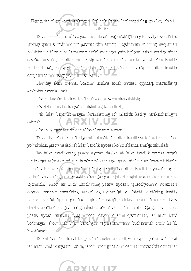 Davlat ish bilan bandlik siyosati - ijtimoiy-iqtisodiy siyosatining tarkibiy qismi sifatida Davlat ish bilan bandlik siyosati mamlakat rivojlanishi ijtimoiy-iqtisodiy siyosatining tarkibiy qismi sifatida mehnat potensialidan samarali foydalanish va uning rivojlanishi bo‘yicha ish bilan bandlik muammolarini yechishga yo‘naltirilgan iqtisodiyotning o‘tish davriga muvofiq, ish bilan bandlik siyosati ish kuchini tarmoqlar va ish bilan bandlik ko‘rinishi bo‘yicha qayta taqsimlashda ijtimoiy jihatdan muvofiq ish bilan bandlik darajasini ta’minlashga yo‘naltirilishi zarur. Shunday ekan, mehnat bozorini tartibga solish siyosati quyidagi maqsadlarga erishishni nazarda tutadi : - ishchi kuchiga talab va taklif o‘rtasida muvozanatga erishish; - ishsizlarni mehnatga yo‘naltirishni rag‘batlantirish; - ish bilan band bo‘lmagan fuqarolarning ish izlashda kasbiy harakatchanligini oshirish; - ish izlayotgan har bir kishini ish bilan ta’minlamoq . Davlat ish bilan bandlik siyosati doirasida ish bilan bandlikka ko‘maklashish ikki yo‘nalishda, passiv va faol ish bilan bandlik siyosati ko‘rinishlarida amalga oshiriladi . Ish bilan bandlikning passiv siyosati davlat ish bilan bandlik xizmati orqali ishsizlarga nafaqalar to‘lash, ishsizlarni kasblarga qayta o‘qitish va jamoat ishlarini tashkil etish kabi faoliyatlarni o‘z ichiga oladi. Ish bilan bandlik siyosatining bu varianti davlatning amalga oshiradigan joriy xarajatlari nuqtai-nazaridan bir muncha tejamlidir. Biroq, ish bilan bandlikning passiv siyosati iqtisodiyotning yuksalishi davrida mehnat bozorining yuqori egiluvchanligi va ishchi kuchining kasbiy harakatchanligi, iqtisodiyotning istiqbolli mustaqil ish izlash uchun bir muncha keng shart-sharoitlari mavjud bo‘lgandagina o‘zini oqlashi mumkin. Qolgan holatlarda passiv siyosat ishsizlik uzoq muddat davom etishini qisqartirish, ish bilan band bo‘lmagan aholini ish bilan bandligini rag‘batlantirishni kuchaytirish omili bo‘lib hisoblanadi. Davlat ish bilan bandlik siyosatini ancha samarali va maqbul yo‘nalishi - faol ish bilan bandlik siyosati bo‘lib, ishchi kuchiga talabni oshirish maqsadida davlat ish 