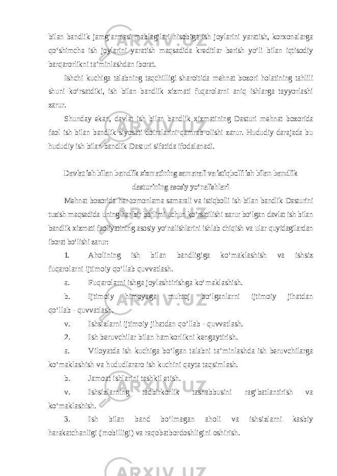 bilan bandlik jamg‘armasi mablag‘lari hisobiga ish joylarini yaratish, korxonalarga qo‘shimcha ish joylarini yaratish maqsadida kreditlar berish yo‘li bilan iqtisodiy barqarorlikni ta’minlashdan iborat. Ishchi kuchiga talabning taqchilligi sharoitida mehnat bozori holatining tahlili shuni ko‘rsatdiki, ish bilan bandlik xizmati fuqarolarni aniq ishlarga tayyorlashi zarur. Shunday ekan, davlat ish bilan bandlik xizmatining Dasturi mehnat bozorida faol ish bilan bandlik siyosati doiralarini qamrab olishi zarur. Hududiy darajada bu hududiy ish bilan bandlik Dasturi sifatida ifodalanadi. Davlat ish bilan bandlik xizmatining samarali va istiqbolli ish bilan bandlik dasturining asosiy yo‘nalishlari Mehnat bozorida har tomonlama samarali va istiqbolli ish bilan bandlik Dasturini tuzish maqsadida uning har bir bo‘limi uchun ko‘rsatilishi zarur bo‘lgan davlat ish bilan bandlik xizmati faoliyatining asosiy yo‘nalishlarini ishlab chiqish va ular quyidagilardan iborat bo‘lishi zarur : 1. Aholining ish bilan bandligiga ko‘maklashish va ishsiz fuqarolarni ijtimoiy qo‘llab quvvatlash. a. Fuqarolarni ishga joylashtirishga ko‘maklashish. b. Ijtimoiy himoyaga muhtoj bo‘lganlarni ijtimoiy jihatdan qo‘llab - quvvatlash. v. Ishsizlarni ijtimoiy jihatdan qo‘llab - quvvatlash. 2. Ish beruvchilar bilan hamkorlikni kengaytirish. a. Viloyatda ish kuchiga bo‘lgan talabni ta’minlashda ish beruvchilarga ko‘maklashish va hududlararo ish kuchini qayta taqsimlash. b. Jamoat ishlarini tashkil etish. v. Ishsizlarning tadbirkorlik tashabbusini rag‘batlantirish va ko‘maklashish. 3. Ish bilan band bo‘lmagan aholi va ishsizlarni kasbiy harakatchanligi (mobilligi) va raqobatbordoshligini oshirish. 