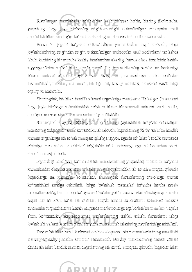 Rivojlangan mamlakatlar tajribasidan kelib chiqqan holda, bizning fikrimizcha, yuqoridagi ishga joylashtirishning to‘g‘ridan-to‘g‘ri o‘tkaziladigan muloqotlar usuli aholini ish bilan bandligiga ko‘maklashishning muhim vositasi bo‘lib hisoblanadi. Bo‘sh ish joylari bo‘yicha o‘tkaziladigan yarmarkadan farqli ravishda, ishga joylashtirishning to‘g‘ridan-to‘g‘ri o‘tkaziladigan muloqotlar usuli xodimlarni tanlashda ishchi kuchining bir muncha kasbiy harakatchan ekanligi hamda qisqa bosqichda kasbiy tayyorgarlikdan o‘tishi bilan ajralib turadi. Ish beruvchilarning xohish va istaklariga binoan muloqat o‘tkazish joyi va vaqti belgilanadi, nomzodlarga talablar oldindan tushuntiriladi, masalan, ma’lumoti, ish tajribasi, kasbiy malakasi, transport vositalariga egaligi va boshqalar. Shuningdek, ish bilan bandlik xizmati organlariga murojaat qilib kelgan fuqarolarni ishga joylashtirishga ko‘maklashish bo‘yicha birdan-bir samarali axborot shakli bo‘lib, aholiga ekspress-xizmatlar markazlarini yaratilishidir. Samarqand viloyatida 2009 yilda aholini ishga joylashtirish bo‘yicha o‘tkazilgan monitoring tadqiqotlari shuni ko‘rsatdiki, ish izlovchi fuqarolarning 75 %i ish bilan bandlik xizmati organlariga ish so‘rab murojaat qilishga tayyor, agarda ish bilan bandlik xizmatida o‘zlariga mos bo‘sh ish o‘rinlari to‘g‘risida to‘liq axborotga ega bo‘lish uchun shart- sharoitlar mavjud bo‘lsa. Joylardagi bandlikka ko‘maklashish markazlarining yuqoridagi masalalar bo‘yicha xizmatlaridan ekspress xizmati markazlarining farqi shundaki, ish so‘rab murojaat qiluvchi fuqarolarga tez xizmatlar ko‘rsatiladi, shuningdek fuqarolarning o‘z-o‘ziga xizmat ko‘rsatishlari amalga oshiriladi. Ishga joylashish masalalari bo‘yicha barcha asosiy axborotlar ochiq, hammabop ko‘rgazmali taxtalar yoki maxsus avtomatlashgan qurilmalar orqali har bir kishi bo‘sh ish o‘rinlari haqida barcha axborotlarni ketma-ket maxsus avtomatlar tugmachalarini bosish natijasida ma’lumotlarga ega bo‘lishlari mumkin. Tajriba shuni ko‘rsatadiki, ekspress-xizmat markazlarining tashkil etilishi fuqarolarni ishga joylashishi va kasbiy ta’lim olishi bo‘yicha mustaqil ish izlashning rivojlanishiga erishiladi. Davlat ish bilan bandlik xizmati qoshida ekspress - xizmat markazlarining yaratilishi tashkiliy-iqtisodiy jihatdan samarali hisoblanadi. Bunday markazlarning tashkil etilishi davlat ish bilan bandlik xizmati organlarining ish so‘rab murojaat qiluvchi fuqarolar bilan 