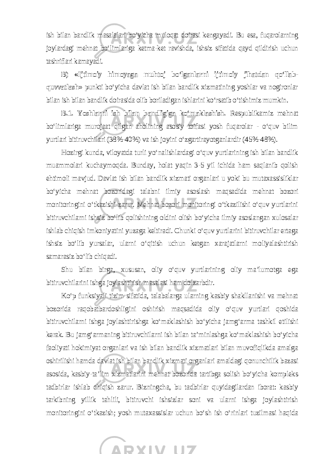 ish bilan bandlik masalalari bo‘yicha muloqat doirasi kengayadi. Bu esa, fuqarolarning joylardagi mehnat bo‘limlariga ketma-ket ravishda, ishsiz sifatida qayd qildirish uchun tashriflari kamayadi. B) «Ijtimoiy himoyaga muhtoj bo‘lganlarni ijtimoiy jihatdan qo‘llab- quvvatlash » punkti bo‘yicha davlat ish bilan bandlik xizmatining yoshlar va nogironlar bilan ish bilan bandlik doirasida olib boriladigan ishlarini ko‘rsatib o‘tishimiz mumkin . B.1. Yoshlarni ish bilan bandligiga ko‘maklashish. Respublikamiz mehnat bo‘limlariga murojaat qilgan aholining asosiy toifasi yosh fuqarolar - o‘quv bilim yurtlari bitiruvchilari (38%-40%) va ish joyini o‘zgartirayotganlardir (45%-48%). Hozirgi kunda, viloyatda turli yo‘nalishlardagi o‘quv yurtlarining ish bilan bandlik muammolari kuchaymoqda. Bunday, holat yaqin 3-5 yil ichida ham saqlanib qolish ehtimoli mavjud. Davlat ish bilan bandlik xizmati organlari u yoki bu mutaxassisliklar bo‘yicha mehnat bozoridagi talabni ilmiy asoslash maqsadida mehnat bozori monitoringini o‘tkazishi zarur. Mehnat bozori monitoringi o‘tkazilishi o‘quv yurtlarini bitiruvchilarni ishsiz bo‘lib qolishining oldini olish bo‘yicha ilmiy asoslangan xulosalar ishlab chiqish imkoniyatini yuzaga keltiradi. Chunki o‘quv yurtlarini bitiruvchilar ertaga ishsiz bo‘lib yursalar, ularni o‘qitish uchun ketgan xarajatlarni moliyalashtirish samarasiz bo‘lib chiqadi. Shu bilan birga, xususan, oliy o‘quv yurtlarining oliy ma’lumotga ega bitiruvchilarini ishga joylashtirish masalasi ham dolzarbdir. Ko‘p funksiyali tizim sifatida, talabalarga ularning kasbiy shakllanishi va mehnat bozorida raqobatbardoshligini oshirish maqsadida oliy o‘quv yurtlari qoshida bitiruvchilarni ishga joylashtirishga ko‘maklashish bo‘yicha jamg‘arma tashkil etilishi kerak. Bu jamg‘armaning bitiruvchilarni ish bilan ta’minlashga ko‘maklashish bo‘yicha faoliyati hokimiyat organlari va ish bilan bandlik xizmatlari bilan muvofiqlikda amalga oshirilishi hamda davlat ish bilan bandlik xizmati organlari amaldagi qonunchilik bazasi asosida, kasbiy-ta’lim xizmatlarini mehnat bozorida tartibga solish bo‘yicha kompleks tadbirlar ishlab chiqish zarur. Bizningcha, bu tadbirlar quyidagilardan iborat: kasbiy tarkibning yillik tahlili, bitiruvchi ishsizlar soni va ularni ishga joylashtirish monitoringini o‘tkazish; yosh mutaxassislar uchun bo‘sh ish o‘rinlari tuzilmasi haqida 