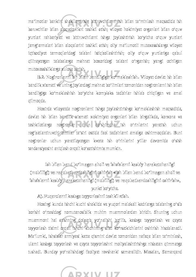 ma’lmotlar bankini shakllantirish; bitiruvchilarni ish bilan ta’minlash maqsadida ish beruvchilar bilan aloqadorlikni tashkil etish; viloyat hokimiyat organlari bilan o‘quv yurtlari rahbariyati va bitiruvchilarni ishga joylashtirish bo‘yicha o‘quv yurtlari jamg‘armalari bilan aloqalarini tashkil etish; oliy ma’lumotli mutaxassislarga viloyat iqtisodiyot tarmoqlaridagi talabni istiqbollashtirish; oliy o‘quv yurtlariga qabul qilinayotgan talabalarga mehnat bozoridagi talabni o‘rganish; yangi ochilgan mutaxassisliklarga xulosa berish. B.2. Nogironlarni ish bilan bandligiga ko‘maklashish. Viloyat davlat ish bilan bandlik xizmati va uning joylardagi mehnat bo‘limlari tomonidan nogironlarni ish bilan bandligiga ko‘maklashish bo‘yicha kompleks tadbirlar ishlab chiqilgan va amal qilmoqda. Hozirda viloyatda nogironlarni ishga joylashtirishga ko‘maklashish maqsadida, davlat ish bilan bandlik xizmati xokimiyat organlari bilan birgalikda, korxona va tashkilotlarga nogironlar uchun qo‘shimcha ish o‘rinlarini yaratish uchun rag‘batlantiruvchi omillar ta’siri ostida faol tadbirlarni amalga oshirmoqdalar. Buni nogironlar uchun yaratilayotgan kvota ish o‘rinlarini yillar davomida o‘sish tendensiyasini aniqlash orqali ko‘zatishimiz mumkin. Ish bilan band bo‘lmagan aholi va ishsizlarni kasbiy harakatchanligi (mobilligi) va raqobatbardoshligini oshirish «Ish bilan band bo‘lmagan aholi va ishsizlarni kasbiy harakatchanligi (mobilligi) va raqobatbardoshligini oshirish» , punkti bo‘yicha. A). Fuqarolarni kasbga tayyorlashni tashkil etish. Hozirgi kunda ishchi kuchi shaklida va yuqori malakali kadrlarga talabning o‘sib borishi o‘rtasidagi nomutanosiblik muhim muammolardan biridir. Shuning uchun muammoni hal etishning dolzarb yo‘nalishi bo‘lib, kasbga tayyorlash va qayta tayyorlash tizimi orqali ishchi kuchining sifat ko‘rsatkichlarini oshirish hisoblanadi. Ma’lumki, ishsizlar armiyasi katta qismini davlat tomonidan nafaqa bilan ta’minlash, ularni kasbga tayyorlash va qayta tayyorlashni moliyalashtirishga nisbatan qimmatga tushadi. Bunday yo‘nalishdagi faoliyat ravshanki samaralidir. Masalan, Samarqand 