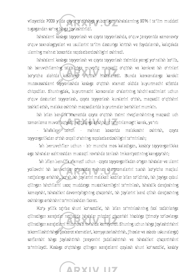 viloyatida 2009 yilda qayta o‘qitishga yuborilgan ishsizlarning 90% i ta’lim muddati tugagandan so‘ng ishga joylashtirildi. Ishsizlarni kasbga tayyorlash va qayta tayyorlashda, o‘quv jarayonida zamonaviy o‘quv texnologiyalari va usullarini ta’lim dasturiga kiritish va foydalanish, kelajakda ularning mehnat bozorida raqobatbardoshligini oshiradi. Ishsizlarni kasbga tayyorlash va qayta tayyorlash tizimida yangi yo‘nalish bo‘lib, ish beruvchilarning talablariga muvofiq maqsadli o‘qitish va konkret ish o‘rinlari bo‘yicha alohida kasblarga o‘qitish hisoblanadi. Bunda korxonalarga kerakli mutaxassislarni tayyorlashda kasbga o‘qitish xizmati oldida buyurtmachi sifatida chiqadilar. Shuningdek, buyurtmachi korxonalar o‘zlarining ishchi-xodimlari uchun o‘quv dasturlari tayyorlash, qayta tayyorlash kurslarini o‘tish, maqsadli o‘qitishni tashkil etish, malaka oshirish maqsadlarida buyurtmalar berishlari mumkin. Ish bilan bandlik xizmatida qayta o‘qitish tizimi rivojlanishining maqsadi uch tomonlama muvoffaqiyatli natijalarga erishishni ta’minlamog‘i kerak, ya’ni: - ishsizlar uchun - mehnat bozorida malakasini oshirish, qayta tayyorgarlikdan o‘tish orqali o‘zining raqobatbardoshligini ta’minlash ; - ish beruvchilar uchun - bir muncha mos keladigan, kasbiy tayyorgarlikka ega ishsizlar zahirasidan mustaqil ravishda tanlash imkoniyatining kengayishi; - ish bilan bandlik xizmati uchun - qayta tayyorgarlikdan o‘tgan ishsizlar va ularni yollovchi ish beruvchilar o‘rtasida mehnat shartnomalarini tuzish bo‘yicha maqbul natijalarga erishish, bo‘sh ish joylarini malakali kadrlar bilan to‘ldirish, ish joyiga qabul qilingan ishchilarni uzoq muddatga mustahkamligini ta’minlash, ishsizlik darajasining kamayishi, ishsizlikni davomiyligining qisqarishi, ish joylarini band qilish darajasining oshishiga erishishni ta’minlashdan iborat. Ko‘p yillik tajriba shuni ko‘rsatdiki, ish bilan ta’minlashning faol tadbirlariga qilinadigan xarajatlar natijasida ishsizlar miqdori qisqarishi hisobiga ijtimoiy to‘lovlarga qilinadigan xarajatlarni mutanosib ravishda kamaytirdi. Shuning uchun ishga joylashtirishni takomillashtirishga (axborot xizmatlari, kompyuterlashtirish, jihozlar va asbob-uskunalarga) sarflanishi ishga joylashtirish jarayonini jadallashtirish va ishsizlikni qisqartirishni ta’minlaydi. Kasbga o‘qitishga qilingan xarajatlarni qoplash shuni ko‘rsatdiki, kasbiy 