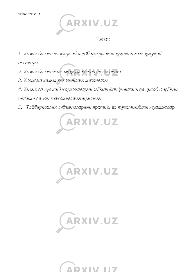 www.arxiv.uz Режа: 1. Кичик бизнес ва хусусий тадбиркорликни яратишнинг ҳуқуқий асослари 2. Кичик бизнеснинг моҳияти ва афзалликлари 3. Корхона хажмини аниқлаш мезонлари 4. Кичик ва хусусий корхоналарни рўйхатдан ўтказиш ва ҳисобга қўйиш тизими ва уни такомиллаштирилиши 5. Тадбиркорлик субъектларини яратиш ва тугатишдаги муаммолар 