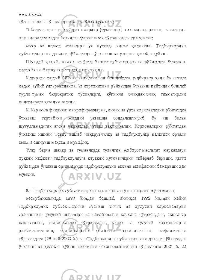 www.arxiv.uz тўланганлиги тўғрисидаги банк тўлов хужжати; ■ белгиланган тартибда шахарлар (туманлар) хокимликларининг ваколатли органлари томондан берилган фирма номи тўғрисидаги гувоҳнома; мухр ва штамп эскизлари уч нусхада илова қилинади. Тадбиркорлик субъектларини давлат рўйхатидан ўтказиш ва уларни ҳисобга қуйиш. Шундай қилиб, кичик ва ўрта бизнес субъектларини рўйхатдан ўтказиш тартибини бирмунча соддалаштирилди. Илгариги тартиб бўйича эндигина иш бошлаётган тадбиркор ҳали бу соҳага қадам қўйиб улгурмасданоқ, ўз корхонасини рўйхатдан ўтказиш пайтидан бошлаб турли-туман бюрократик тўсиқларга, кўпинча очиқдан-очиқ таъмагирлик ҳолатларига ҳам дуч келади. И.Каримов фикрича: микрофирмаларни, кичик ва ўрта корхоналарни рўйхатдан ўтказиш тартибини жиддий равишда соддалаштириб, бу иш билан шуғулланадиган ягона марказлар тузиш вақти келди. Корхоналарни рўйхатдан ўтказиш ишини Товар ишлаб чиқарувчилар ва тадбиркорлар палатаси орқали амалга ошириш мақсадга мувофиқ. Улар барча шаҳар ва туманларда тузилган Ахборот-маслаҳат марказлари орқали нафақат тадбиркорларга керакли ҳужжатларни тайёрлаб бериши, ҳатто рўйхатдан ўтказиш органларида тадбиркорларни вакили вазифасини бажариши ҳам мумкин. 5. Тадбиркорлик субъектларини яратиш ва тугатишдаги муаммолар Республикамизда 1992 йилдан бошлаб, айниқса 1995 йилдан кейин тадбиркорлик субъектларини яратиш кичик ва хусусий корхоналарни яратишнинг умумий шартлари ва тамойиллари корхона тўғрисидаги, акционер жамиятлари, тадбиркорлик тўғрисидаги, кичик ва хусусий корхоналарни рағбатлантириш, тадбиркорлик фаолияти эркинлигининг кафолатлари тўғрисидаги (28 май 2000 й.) ва «Тадбиркорлик субъектларини давлат рўйхатидан ўтказиш ва ҳисобга қўйиш тизимини такомиллаштириш тўғрисида» 2001 й. 22 