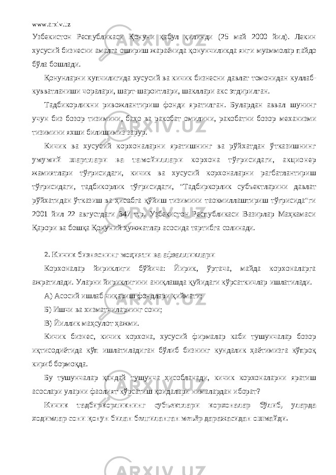 www.arxiv.uz Узбекистон Республикаси Қонуни қабул қилинди (25 май 2000 йил). Лекин хусусий бизнесни амалга ошириш жараёнида қонунчиликда янги муаммолар пайдо бўла бошлади. Қонунларни купчилигида хусусий ва кичик бизнесни давлат томонидан куллаб- кувватланиши чоралари, шарт-шароитлари, шакллари акс этдирилган. Тадбикорликни ривожлантириш фонди яратилган. Булардан аввал шунинг учун биз бозор тизимини, баҳо ва ракобат омилини, ракобатни бозор механизми тизимини яхши билишимиз зарур. Кичик ва хусусий корхоналарни яратишнинг ва рўйхатдан ўтказишнинг умумий шартлари ва тамойиллари корхона тўғрисидаги, акционер жамиятлари тўғрисидаги, кичик ва хусусий корхоналарни рагбатлантириш тўғрисидаги, тадбикорлик тўғрисидаги, &#34;Тадбиркорлик субъектларини давлат рўйхатидан ўтказиш ва ҳисобга қўйиш тизимини таокмиллаштириш тўғрисида&#34;ги 2001 йил 22 августдаги 347 т.р. Узбекистон Республикаси Вазирлар Маҳкамаси Қарори ва бошқа Қонуний ҳужжатлар асосида тартибга солинади. 2. Кичик бизнеснинг моҳияти ва афзалликлари Корхоналар йириклиги бўйича: Йирик, ўртача, майда корхоналарга ажратилади. Уларни йириклигини аниқлашда қуйидаги кўрсаткичлар ишлатилади. А) Асосий ишлаб чиқариш фондлари қиймати; Б) Ишчи ва хизматчиларнинг сони; В) Йиллик маҳсулот ҳажми. Кичик бизнес, кичик корхона, хусусий фирмалар каби тушунчалар бозор иқтисодиётида кўп ишлатиладиган бўлиб бизнинг кундалик ҳаётимизга кўпроқ кириб бормоқда. Бу тушунчалар қандай тушунча ҳисобланади, кичик корхоналарни яратиш асослари уларни фаолият кўрсатиш қоидалари нималардан иборат? Кичик тадбиркорликнинг субъектлари корхоналар бўлиб, уларда ходимлар сони қонун билан белгиланган меъёр даражасидан ошмайди. 