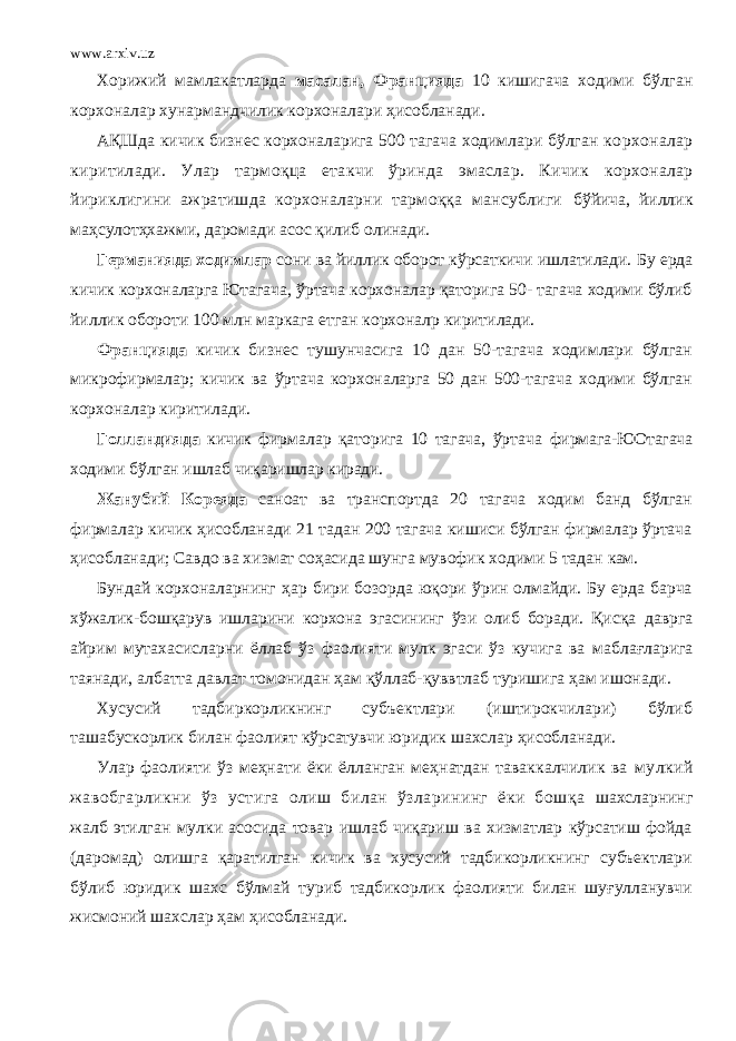 www.arxiv.uz Хорижий мамлакатларда масалан, Францияда 10 кишигача ходими бўлган корхоналар хунармандчилик корхоналари ҳисобланади. АҚШда кичик бизнес корхоналарига 500 тагача ходимлари бўлган корхоналар киритилади. Улар тармоқца етакчи ўринда эмаслар. Кичик корхоналар йириклигини ажратишда корхоналарни тармоққа мансублиги бўйича, йиллик маҳсулотҳхажми, даромади асос қилиб олинади. Германияда ходимлар сони ва йиллик оборот кўрсаткичи ишлатилади. Бу ерда кичик корхоналарга Ютагача, ўртача корхоналар қаторига 50- тагача ходими бўлиб йиллик обороти 100 млн маркага етган корхоналр киритилади. Францияда кичик бизнес тушунчасига 10 дан 50-тагача ходимлари бўлган микрофирмалар; кичик ва ўртача корхоналарга 50 дан 500-тагача ходими бўлган корхоналар киритилади. Голландияда кичик фирмалар қаторига 10 тагача, ўртача фирмага-ЮОтагача ходими бўлган ишлаб чиқаришлар киради. Жанубий Кореяда саноат ва транспортда 20 тагача ходим банд бўлган фирмалар кичик ҳисобланади 21 тадан 200 тагача кишиси бўлган фирмалар ўртача ҳисобланади; Савдо ва хизмат соҳасида шунга мувофик ходими 5 тадан кам. Бундай корхоналарнинг ҳар бири бозорда юқори ўрин олмайди. Бу ерда барча хўжалик-бошқарув ишларини корхона эгасининг ўзи олиб боради. Қисқа даврга айрим мутахасисларни ёллаб ўз фаолияти мулк эгаси ўз кучига ва маблағларига таянади, албатта давлат томонидан ҳам қўллаб-қуввтлаб туришига ҳам ишонади. Хусусий тадбиркорликнинг субъектлари (иштирокчилари) бўлиб ташабускорлик билан фаолият кўрсатувчи юридик шахслар ҳисобланади. Улар фаолияти ўз меҳнати ёки ёлланган меҳнатдан таваккалчилик ва мулкий жавобгарликни ўз устига олиш билан ўзларининг ёки бошқа шахсларнинг жалб этилган мулки асосида товар ишлаб чиқариш ва хизматлар кўрсатиш фойда (даромад) олишга қаратилган кичик ва хусусий тадбикорликнинг субъектлари бўлиб юридик шахс бўлмай туриб тадбикорлик фаолияти билан шуғулланувчи жисмоний шахслар ҳам ҳисобланади. 