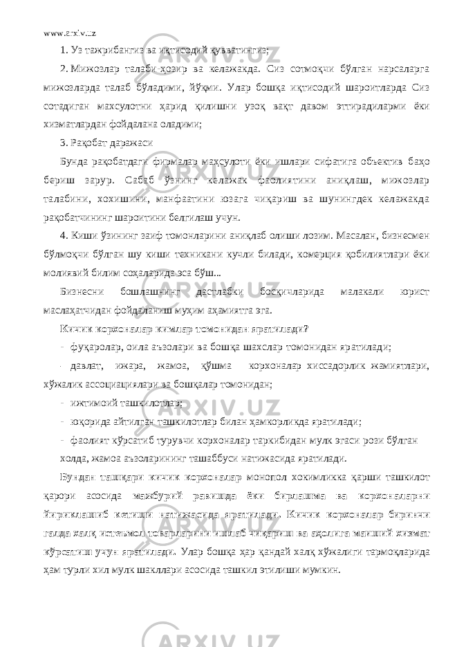 www.arxiv.uz 1. Уз тажрибангиз ва иқтисодий қувватингиз; 2. Мижозлар талаби-ҳозир ва келажакда. Сиз сотмоқчи бўлган нарсаларга мижозларда талаб бўладими, йўқми. Улар бошқа иқтисодий шароитларда Сиз сотадиган махсулотни ҳарид қилишни узоқ вақт давом эттирадиларми ёки хизматлардан фойдалана оладими; 3. Рақобат даражаси Бунда рақобатдаги фирмалар маҳсулоти ёки ишлари сифатига объектив баҳо бериш зарур. Сабаб ўзнинг келажак фаолиятини аниқлаш, мижозлар талабини, хохишини, манфаатини юзага чиқариш ва шунингдек келажакда рақобатчининг шароитини белгилаш учун. 4. Киши ўзининг заиф томонларини аниқлаб олиши лозим. Масалан, бизнесмен бўлмоқчи бўлган шу киши техникани кучли билади, комерция қобилиятлари ёки молиявий билим соҳаларида эса бўш... Бизнесни бошлашнинг дастлабки босқичларида малакали юрист маслаҳатчидан фойдаланиш муҳим аҳамиятга эга. Кичик корхоналар кимлар томонидан яратилади? - фуқаролар, оила аъзолари ва бошқа шахслар томонидан яратилади; - давлат, ижара, жамоа, қўшма корхоналар хиссадорлик жамиятлари, хўжалик ассоциациялари ва бошқалар томонидан; - ижтимоий ташкилотлар; - юқорида айтилган ташкилотлар билан ҳамкорликда яратилади; - фаолият кўрсатиб турувчи корхоналар таркибидан мулк эгаси рози бўлган холда, жамоа аъзоларининг ташаббуси натижасида яратилади. Бундан ташқари кичик корхоналар монопол хокимликка қарши ташкилот қарори асосида мажбурий равишда ёки бирлашма ва корхоналарни йириклашиб кетиши натижасида яратилади. Кичик корхоналар биринчи галда халқ истеъмол товарларини ишлаб чиқариш ва аҳолига маиший хизмат кўрсатиш учун яратилади. Улар бошқа ҳар қандай халқ хўжалиги тармоқларида ҳам турли хил мулк шакллари асосида ташкил этилиши мумкин. 