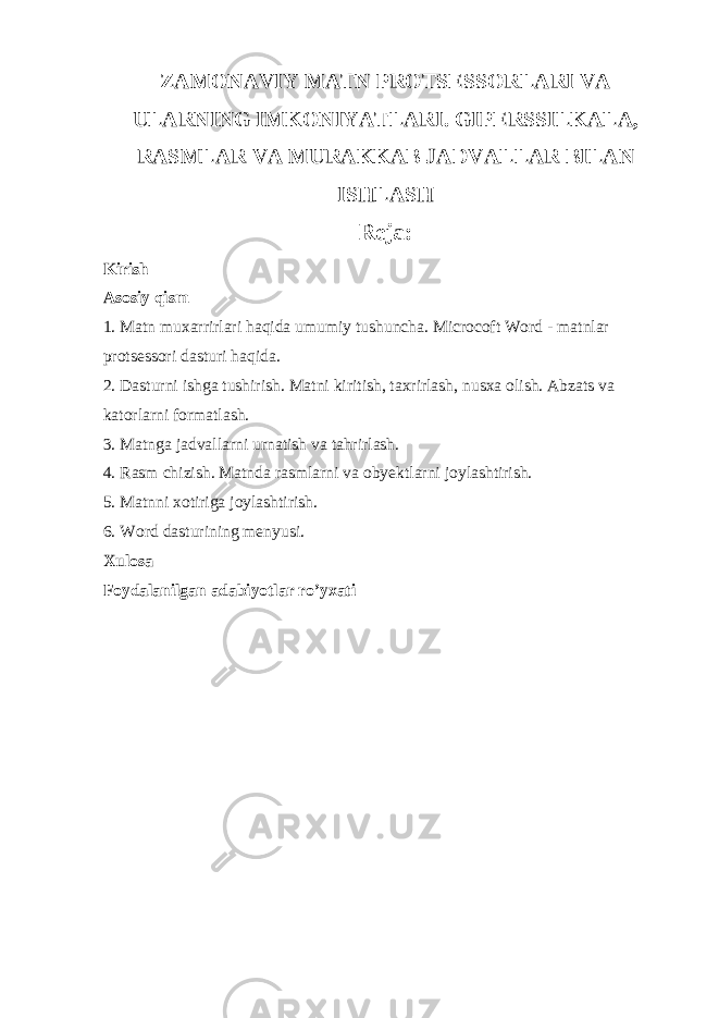 ZAMONAVIY MATN PROTSESSORLARI VA ULARNING IMKONIYATLARI. GIPERSSILKALA, RASMLAR VA MURAKKAB JADVALLAR BILAN ISHLASH Reja: Kirish Asosiy qism 1. Matn muxarrirlari haqida umumiy tushuncha. Microcoft Word - matnlar protsessori dasturi haqida. 2. Dasturni ishga tushirish. Matni kiritish, taxrirlash, nusxa olish. Abzats va katorlarni formatlash. 3. Matnga jadvallarni urnatish va tahrirlash. 4. Rasm chizish. Matnda rasmlarni va obyektlarni joylashtirish. 5. Matnni xotiriga joylashtirish. 6. Word dasturining menyusi. Xulosa Foydalanilgan adabiyotlar ro’yxati 