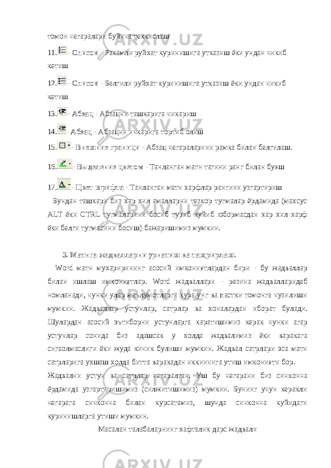 томон чегаралари буйича теккислаш 11. - Список - Ракамли руйхат куринишига утказиш ёки ундан чикиб кетиш 12. - Список - Белгили руйхат куринишига утказиш ёки ундан чикиб кетиш 13. - Абзац - Абзацни ташкарига чикариш 14. - Абзац - Абзацни ичкарига тортиб олиш 15. - Внешние граници - Абзац чегараларини рамка билан белгилаш. 16. - Выделение цветом - Танланган матн тагини ранг билан буяш 17. - Цвет шрифта - Танланган матн харфлар рангини узгартириш Бундан ташкари биз хар хил амалларни тезкор тугмалар ёрдамида (махсус ALT ёки CTRL тугмаларини босиб туриб куйиб юбормасдан хар хил харф ёки белги тугмасини босиш) бажаришимиз мумкин. 3. Матнга жадвалларни урнатиш ва тащрирлаш. Word матн мухарирининг асосий имкониятлардан бири - бу жадваллар билан ишлаш имкониятлар. Word жадваллари - резина жадвалларидеб номланади, чунки улар маълумотларга кура унг ва пастки томонга чузилиши мумкин. Жадваллар устунлар, сатрлар ва хоналардан иборат булади. Шулардан асосий эътиборни устунларга каратишимиз керак чунки агар устунлар сонида биз адашсак у холда жадвалимиз ёки варакага сигаолмаслиги ёки жуда кичик булиши мумкин. Жадвал сатрлари эса матн сатрларига ухшаш холда битта варакадан иккинчига утиш имконияти бор. Жадвални устун ва сатрлар чегаралган. Уш бу чегарани биз сичконча ёрдамида узгартиришимиз (силжитишимиз) мумкин. Бунинг учун керакли чегарага сичконча билан курсатамиз, шунда сичконча куйидаги куринишларга утиши мумкин. Масалан талабаларнинг хафталик дарс жадвали 