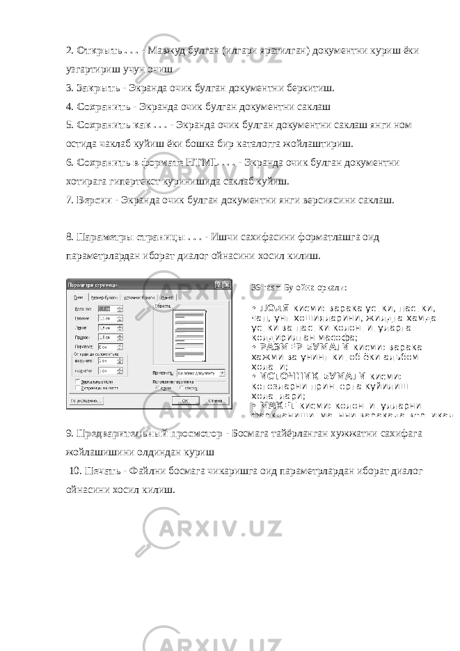 2. Открыть . . . - Мавжуд булган (илгари яратилган) документни куриш ёки узгартириш учун очиш 3. Закрыть - Экранда очик булган документни беркитиш. 4. Сохранить - Экранда очик булган документни саклаш 5. Сохранить как . . . - Экранда очик булган документни саклаш янги ном остида чаклаб куйиш ёки бошка бир каталогга жойлаштириш. 6. Сохранить в формате НТМL . . . - Экранда очик булган документни хотирага гипертекст куринишида саклаб куйиш. 7. Версии - Экранда очик булган документни янги версиясини саклаш. 8. Параметры страницы . . . - Ишчи сахифасини форматлашга оид параметрлардан иборат диалог ойнасини хосил килиш. 9. Предварительный просмотор - Босмага тайёрланган хужжатни сахифага жойлашишини олдиндан куриш     10. Печать - Файлни босмага чикаришга оид параметрлардан иборат диалог ойнасини хосил килиш. 36-rasm Бу ойна оркали: • ПОЛЯ кисми: варака устки, пастки, чап, унг хошияларини, жилдга хамда устки ва пастки колонтитуларга колдирилган масофа; • РАЗМЕР БУМАГИ кисми: варака хажми ва унинг китоб ёки альбом холати; • ИСТОЧНИК БУМАГИ кисми: когозларни принтерга куйилиш холатлари; • МАКЕТ кисми: колонтитулларни фаркланиши, матнни варакада вертикал 