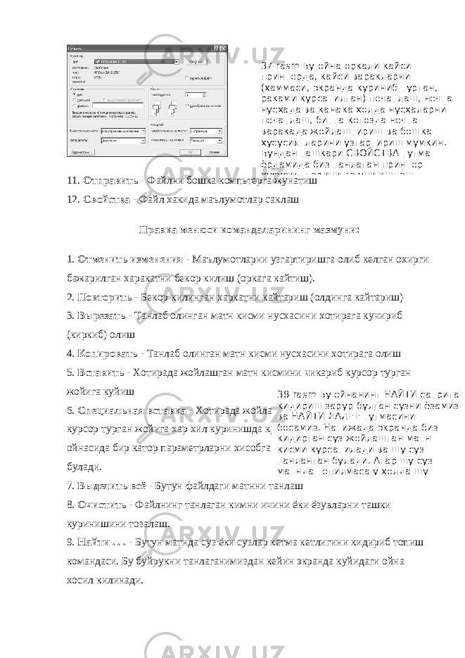 11. Отправить - Файлни бошка компьтерга жунатиш 12. Свойства - Файл хакида маълумотлар саклаш Правка менюси командаларининг мазмуни: 1. Отменить изменения - Маълумотларни узгартиришга олиб келган охирги бажарилган харакатни бекор килиш (оркага кайтиш). 2. Повторить - Бекор килинган харкатни кайтариш (олдинга кайтариш) 3. Вырезать - Танлаб олинган матн кисми нусхасини хотирага кучириб (киркиб) олиш 4. Копировать - Танлаб олинган матн кисми нусхасини хотирага олиш 5. Вставить - Хотирада жойлашган матн кисмини чикариб курсор турган жойига куйиш 6. Специальная вставка - Хотирада жойлашган матн кисмини чикариб курсор турган жойига хар хил куринишда куйиш Буни амалнинг диалог ойнасида бир катор параметрларни хисобга олган холда бажариш мумкин булади. 7. Выделить всё - Бутун файлдаги матнни танлаш 8. Очистить - Файлнинг танлаган кимни ичини ёки ёзувларни ташки куринишини тозалаш. 9. Найти . . . - Бутун матнда суз ёки сузлар кетма кетлигини кидириб топиш командаси. Бу буйрукни танлаганимиздан кейин экранда куйидаги ойна хосил килинади. 37-rasm Бу ойна оркали кайси принтерда, кайси варакларни (хаммаси, экранда куриниб турган, раками курсатилган) печатлаш, нечта нусхада ва канака холда нусхаларни печатлаш, битта когозда нечта варакада жойлаштириш ва бошка хусусиятларини узгартириш мумкин. Бундан ташкари СВОЙСТВА тугма ёрдамида биз танлаган принтер хусусиятларини ва уни ишлаш 38- rasm Бу ойнанинг НАЙТИ сатрига кидириш зарур булган сузни ёзамиз ва НАЙТИ ДАЛЕЕ тугмасини босамиз. Натижада экранда биз кидирган суз жойлашган матн кисми курсатилади ва шу суз танланган булади. Агар шу суз матнда топилмаса у холда шу 