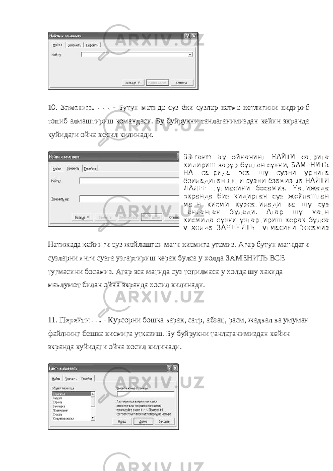 10. Заменить . . . - Бутун матнда суз ёки сузлар кетма кетлигини кидириб топиб алмаштириш командаси. Бу буйрукни танлаганимиздан кейин экранда куйидаги ойна хосил килинади. Натижада кейинги суз жойлашган матн кисмига утамиз. Агар бутун матндаги сузларни янги сузга узгартириш керак булса у холда ЗАМЕНИТЬ ВСЕ тугмасини босамиз. Агар эса матнда суз топилмаса у холда шу хакида маълумот билан ойна экранда хосил килинади. 11. Перейти . . . - Курсорни бошка варак, сатр, абзац, расм, жадвал ва умуман файлнинг бошка кисмига утказиш. Бу буйрукни танлаганимиздан кейин экранда куйидаги ойна хосил килинади. 39-rasm Бу ойнанинг НАЙТИ сатрига кидириш зарур булган сузни, ЗАМЕНИТЬ НА сатрида эса шу сузни урнига ёзиладиган янги сузни ёзамиз ва НАЙТИ ДАЛЕЕ тугмасини босамиз. Натижада экранда биз кидирган суз жойлашган матн кисми курсатилади ва шу суз танланган булади. Агар шу матн кисмида сузни узгартириш керак булса у холда ЗАМЕНИТЬ тугмасини босамиз 