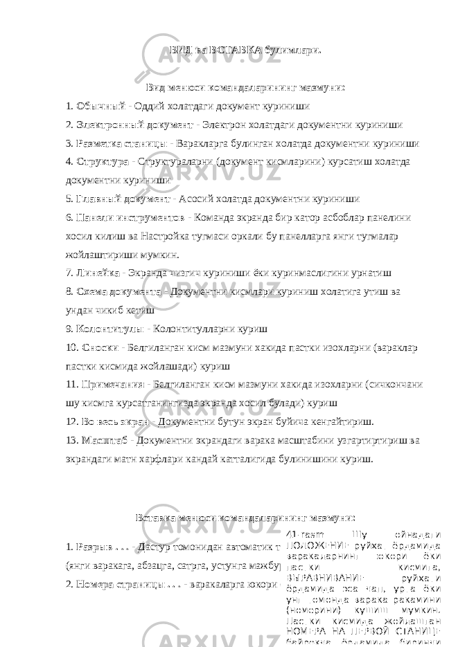 ВИД ва ВСТАВКА булимлари. Вид менюси командаларининг мазмуни: 1. Обычный - Оддий холатдаги документ куриниши 2. Электронный документ - Электрон холатдаги документни куриниши 3. Разметка станицы - Варакларга булинган холатда документни куриниши 4. Структура - Структураларни (документ кисмларини) курсатиш холатда документни куриниши 5. Главный документ - Асосий холатда документни куриниши 6. Панели инструментов - Команда экранда бир катор асбоблар панелини хосил килиш ва Настройка тугмаси оркали бу панелларга янги тугмалар жойлаштириши мумкин. 7. Линейка - Экранда чизгич куриниши ёки куринмаслигини урнатиш 8. Схема документа - Документни кисмлари куриниш холатига утиш ва ундан чикиб кетиш 9. Колонтитулы - Колонтитулларни куриш 10. Сноски - Белгиланган кисм мазмуни хакида пастки изохларни (вараклар пастки кисмида жойлашади) куриш 11. Примечания - Белгиланган кисм мазмуни хакида изохларни (сичкончани шу кисмга курсатганингизда экранда хосил булади) куриш 12. Во весь экран - Документни бутун экран буйича кенгайтириш. 13. Масштаб - Документни экрандаги варака масштабини узгартиртириш ва экрандаги матн харфлари кандай катталигида булинишини куриш. Вставка менюси командаларининг мазмуни: 1. Разрыв . . . - Дастур томонидан автоматик тарзда сахифаларга ажратилиш (янги варакага, абзацга, сатрга, устунга мажбурий утиш жойини белгилаш). 2. Номера страницы . . . - варакаларга юкори ёки пастки кисмига, чап, урта 41-rasm Шу ойнадаги ПОЛОЖЕНИЕ руйхат ёрдамида варакаларнинг юкори ёки пастки кисмига, ВЫРАВНИВАНИЕ руйхати ёрдамида эса чап, урта ёки унг томонда варака ракамини (номерини) кушиш мумкин. Пастки кисмида жойлашган НОМЕРА НА ПЕРВОЙ СТАНИЦЕ байрокча ёрдамида биринчи 