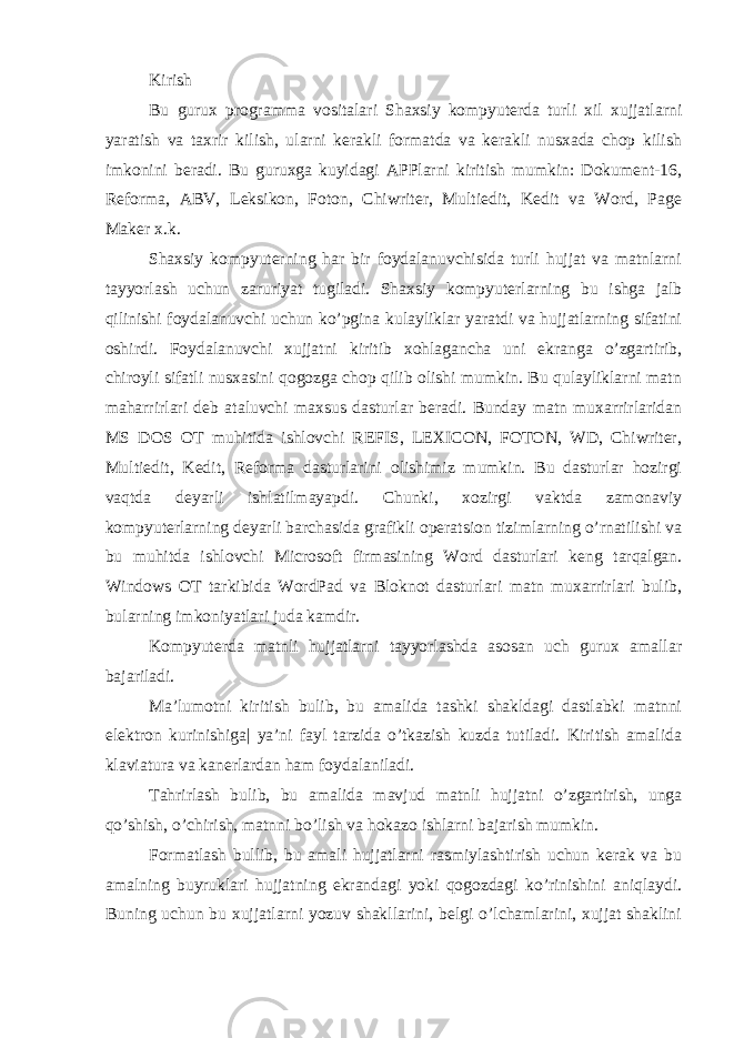 Kirish Bu gurux programma vositalari Shaxsiy kompyuterda turli xil xujjatlarni yaratish va taxrir kilish, ularni kerakli formatda va kerakli nusxada chop kilish imkonini beradi. Bu guruxga kuyidagi APPlarni kiritish mumkin: Dokument-16, Reforma, ABV, Leksikon, Foton, Chiwriter, Multiedit, Kedit va Word, Page Maker x.k. Shaxsiy kompyuterning har bir foydalanuvchisida turli hujjat va matnlarni tayyorlash uchun zaruriyat tugiladi. Shaxsiy kompyuterlarning bu ishga jalb qilinishi foydalanuvchi uchun ko’pgina kulayliklar yaratdi va hujjatlarning sifatini oshirdi. Foydalanuvchi xujjatni kiritib xohlagancha uni ekranga o’zgartirib, chiroyli sifatli nusxasini qogozga chop qilib olishi mumkin. Bu qulayliklarni matn maharrirlari deb ataluvchi maxsus dasturlar beradi. Bunday matn muxarrirlaridan MS DOS OT muhitida ishlovchi REFIS, LEXICON, FOTON, WD, Chiwriter, Multiedit, Kedit, Reforma dasturlarini olishimiz mumkin. Bu dasturlar hozirgi vaqtda deyarli ishlatilmayapdi. Chunki, xozirgi vaktda zamonaviy kompyuterlarning deyarli barchasida grafikli operatsion tizimlarning o’rnatilishi va bu muhitda ishlovchi Microsoft firmasining Word dasturlari keng tarqalgan. Windows OT tarkibida WordPad va Bloknot dasturlari matn muxarrirlari bulib, bularning imkoniyatlari juda kamdir. Kompyuterda matnli hujjatlarni tayyorlashda asosan uch gurux amallar bajariladi. Ma’lumotni kiritish bulib, bu amalida tashki shakldagi dastlabki matnni elektron kurinishiga| ya’ni fayl tarzida o’tkazish kuzda tutiladi. Kiritish amalida klaviatura va kanerlardan ham foydalaniladi. Tahrirlash bulib, bu amalida mavjud matnli hujjatni o’zgartirish, unga qo’shish, o’chirish, matnni bo’lish va hokazo ishlarni bajarish mumkin. Formatlash bullib, bu amali hujjatlarni rasmiylashtirish uchun kerak va bu amalning buyruklari hujjatning ekrandagi yoki qogozdagi ko’rinishini aniqlaydi. Buning uchun bu xujjatlarni yozuv shakllarini, belgi o’lchamlarini, xujjat shaklini 