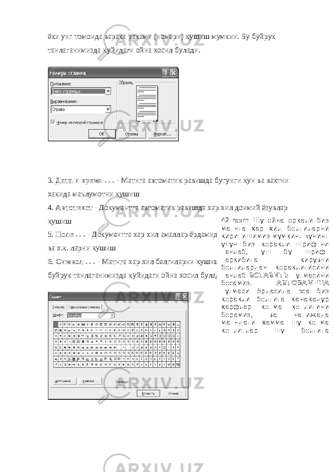 ёки унг томонда варака раками (номери) кушиш мумкин. Бу буйрук танлаганимизда куйидаги ойна хосил булади. 3. Дата и время . . . - Матнга автоматик равишда бугунги кун ва вактни хакида маълумотни кушиш 4. Автотекст - Документга автоматик равишда хар хил доимий ёзувлар кушиш 5. Поле . . . - Документга хар хил амаллар ёрдамида вакт, кун, варак раками ва х.к. ларни кушиш 6. Символ . . . - Матнга хар хил белгиларни кушиш (масалан: © ® § ). Бу буйрук танлаганимизда куйидаги ойна хосил булади. 42- rasm Шу ойна оркали биз матнга хар хил белгиларни киритишимиз мумкин. Бунинг учун биз керакли шрифтни танлаб, уш бу шрифт таркибига кирувчи белгилардан кераклигисини танлаб ВСТАВИТЬ тугмасини босамиз. АВТОЗАМЕНА тугмаси ёрдасида эса биз керакли белгига канакадур харфлар кетма кетлигини берамиз, ва натижада матндаги хамма шу кетма кетлиглар шу белгига 