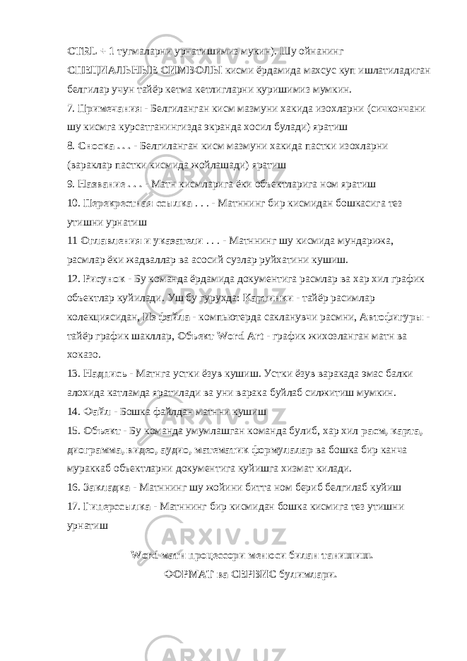 CTRL + 1 тугмаларни урнатишимиз мукин). Шу ойнанинг СПЕЦИАЛЬНЫЕ СИМВОЛЫ кисми ёрдамида махсус куп ишлатиладиган белгилар учун тайёр кетма кетлигларни куришимиз мумкин. 7. Примечания - Белгиланган кисм мазмуни хакида изохларни (сичкончани шу кисмга курсатганингизда экранда хосил булади) яратиш 8. Сноска . . . - Белгиланган кисм мазмуни хакида пастки изохларни (вараклар пастки кисмида жойлашади) яратиш 9. Название . . . - Матн кисмларига ёки объектларига ном яратиш 10. Перекрестная ссылка . . . - Матннинг бир кисмидан бошкасига тез утишни урнатиш 11 Оглавления и указатели . . . - Матннинг шу кисмида мундарижа, расмлар ёки жадваллар ва асосий сузлар руйхатини кушиш. 12. Рисунок - Бу команда ёрдамида документига расмлар ва хар хил график объектлар куйилади. Уш бу гурухда: Картинки - тайёр расимлар колекциясидан, Из файла - компьютерда сакланувчи расмни, Автофигуры - тайёр график шакллар, Объект Word Art - график жихозланган матн ва хоказо. 13. Надпись - Матнга устки ёзув кушиш. Устки ёзув варакада эмас балки алохида катламда яратилади ва уни варака буйлаб силжитиш мумкин. 14. Файл - Бошка файлдан матнни кушиш 15. Объект - Бу команда умумлашган команда булиб, хар хил расм, карта, диограмма, видео, аудио, математик формулалар ва бошка бир канча мураккаб объектларни документига куйишга хизмат килади. 16. Закладка - Матннинг шу жойини битта ном бериб белгилаб куйиш 17. Гиперссылка - Матннинг бир кисмидан бошка кисмига тез утишни урнатиш Word матн процессори менюси билан танишиш. ФОРМАТ ва СЕРВИС булимлари. 