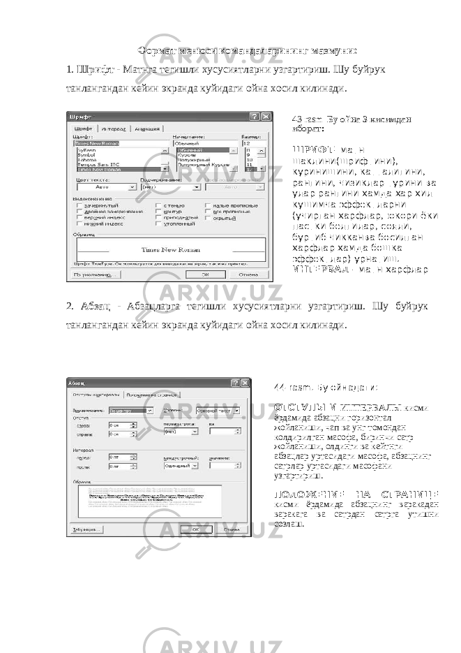 Формат менюси командаларининг мазмуни: 1. Шрифт - Матнга тегишли хусусиятларни узгартириш. Шу буйрук танлангандан кейин экранда куйидаги ойна хосил килинади. 2. Абзац - Абзацларга тегишли хусусиятларни узгартириш. Шу буйрук танлангандан кейин экранда куйидаги ойна хосил килинади. 44-rasm. Бу ойнадаги: ОТСТУПЫ И ИНТЕРВАЛЫ кисми ёрдамида абзацни горизонтал жойланиши, чап ва унг томондан колдирилган масофа, биринчи сатр жойланиши, олдинги ва кейтнги абзацлар уртасидаги масофа, абзацнинг сатрлар уртасидаги масофани узгартириш. ПОЛОЖЕНИЕ НА СТРАНИЦЕ кисми ёрдамида абзацнинг варакадан варакага ва сатрдан сатрга утишни созлаш. 43- rasm Бу ойна 3 кисимдан иборат: ШРИФТ - матн шаклини(шрифтини), куринишини, катталигини, рангини, чизиклар турини ва улар рангини хамда хар хил кушимча эффектларни (учирган харфлар, юкори ёки пастки белгилар, сояли, буртиб чикканва босилган харфлар хамда бошка эффектлар) урнатиш. ИНТЕРВАЛ - матн харфлар энининг фоизи, улар 