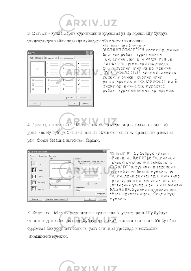 3. Список - Руйхатларни куринишини куриш ва узгартириш. Шу буйрук танлангандан кейин экранда куйидаги ойна хосил килинади. 4. Границы и заливка - Матнга рамкалар ва фонларни (орка рангларни) урнатиш. Бу буйрук бизга танланган абзац ёки варак чегараларини рамка ва ранг билан безашга имконият беради. ` 5. Колонки - Матнни устунларини куринишини узгартириш. Шу буйрук танлангандан кейин экранда буйрук диалог ойна хосил килинади. Ушбу ойна ёрдамида биз устунлар сонини, улар энини ва уртасидаги масофани танлашимиз мумкин. 45- rasm Бу ойнадаги МАРКИРОВАННЫЙ кисми ёрдамида белгили руйхат куринишини танлаймиз. Пастаги РИСУНОК ва Изменить тугмалари ёрдамида белги куринишини узгартирамиз. НУМЕРОВАННЫЙ кисми ёрдамида ракамли руйхат куринишини узгартирамиз. МНОГОУРОВНЕВЫЙ кисми ёрдамида эса мураккаб руйхат куринишини узгартирамиз. 46-rasm Уш бу буйрук диалог ойнадаги ГРАНИЦА булимидан танланган абзацни рамкалаш, СТРАНИЦА булимида варакани рамка билан безаш мумкин. Бу булимларда рамкаларга чизиклар турини, рангни, калинлигини ва тасвирини узгартиришимиз мумкин. ЗАЛИВКА булими ёрдамида еса абзац оркасини ранг билан буяш мумкин. 