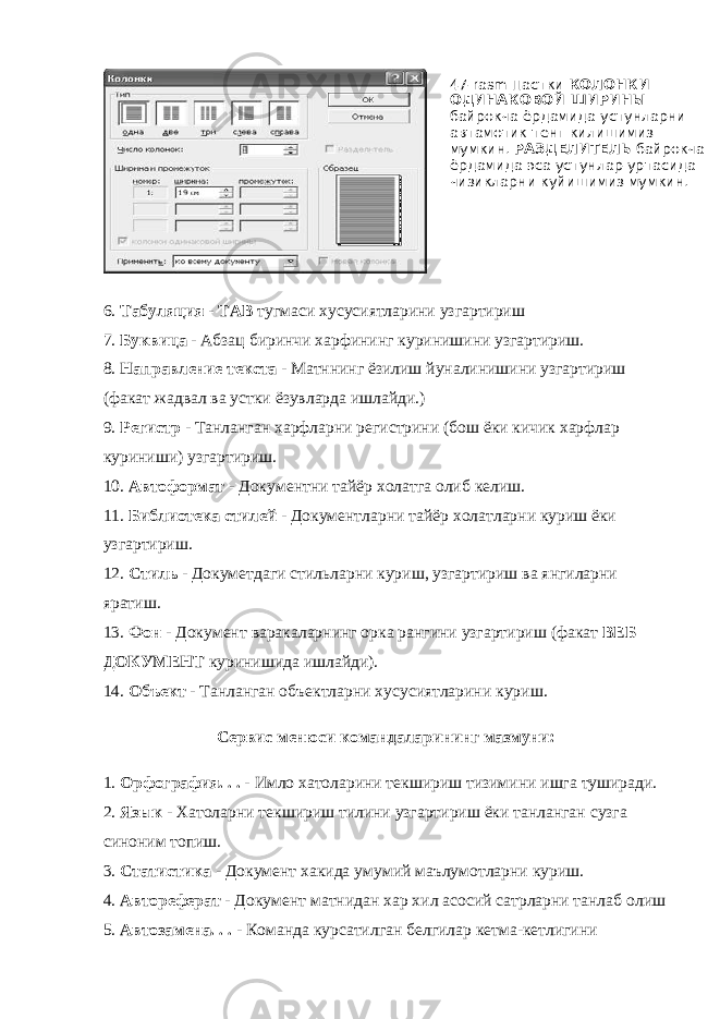 6. Табуляция - ТАB тугмаси хусусиятларини узгартириш 7. Буквица - Абзац биринчи харфининг куринишини узгартириш. 8. Направление текста - Матннинг ёзилиш йуналинишини узгартириш (факат жадвал ва устки ёзувларда ишлайди.) 9. Регистр - Танланган харфларни регистрини (бош ёки кичик харфлар куриниши) узгартириш. 10. Автоформат - Документни тайёр холатга олиб келиш. 11. Библиотека стилей - Документларни тайёр холатларни куриш ёки узгартириш. 12. Стиль - Докуметдаги стильларни куриш, узгартириш ва янгиларни яратиш. 13. Фон - Документ варакаларнинг орка рангини узгартириш (факат ВЕБ ДОКУМЕНТ куринишида ишлайди). 14. Объект - Танланган объектларни хусусиятларини куриш. Сервис менюси командаларининг мазмуни: 1. Орфография. . . - Имло хатоларини текшириш тизимини ишга туширади. 2. Язык - Хатоларни текшириш тилини узгартириш ёки танланган сузга синоним топиш. 3. Статистика - Документ хакида умумий маълумотларни куриш. 4. Автореферат - Документ матнидан хар хил асосий сатрларни танлаб олиш 5. Автозамена. . . - Команда курсатилган белгилар кетма-кетлигини 47- rasm Пастки КОЛОНКИ ОДИНАКОВОЙ ШИРИНЫ байрокча ёрдамида устунларни автамотик тенг килишимиз мумкин. РАЗДЕЛИТЕЛЬ байрокча ёрдамида эса устунлар уртасида чизикларни куйишимиз мумкин. 