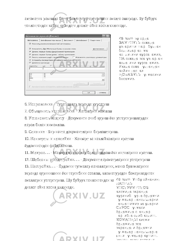 автоматик равишда битта белгиги узгартиришни амалга оширади. Бу буйрук танлангандан кейин куйидаги диалог ойна хосил килинади. 6. Исправления - Тузатишлар экранда курсатиш 7. Объеденить исправления - Хатоларни жамлаш 8. Установить защиту - Документи очиб куриш ёки узгартиришлардан парол билан химоялаш. 9. Слияние - Бир нечта документларни бирлаштириш. 10. Конверты и наклейки - Конверт ва наклейкаларни яратиш ёрдамчисидан фойдаланиш. 11. Макрос. . . - Мавжуд макрослар билан ишлаш ёки янгиларини яратиш. 12. Шаблоны и надстройки. . . - Документ параметрларини узгартириш 13. Настройка. . . - Ёрдамчи тугмалар панелларини, меню булимларини экранда куринишини ёки тартибини созлаш, клавиатурадан бажариладиган амалларни узгартириш. Шу буйрук танлангандан кейин экранда буйрук диалог ойна хосил килинади. 48- rasm Бу ерда ЗАМЕНИТЬ сохада узгариши шарт булган белгилар кетма- кетлигини курсатамиз, НА сохада эса узгарган холатини курсатамиз. Икала соха тулгандан кейин пастки ДОБАВИТЬ тугмасини босамиз. 49-rasm Ушбу ойнанинг ПАНЕЛЬ ИНСТРУМЕНТОВ кисмида экранда куриниб турга ёрдамчи тугмалар панельларни танлашимиз ва уларни СБРОС тугмаси ёрдамида стандарт тартибга олиб келиш. КОМАНДЫ кисми ёрдамида эса экрандаги ёрдамчи тугмалар панельларга янги тугмалар кушиш. Бунинг учун керакли 