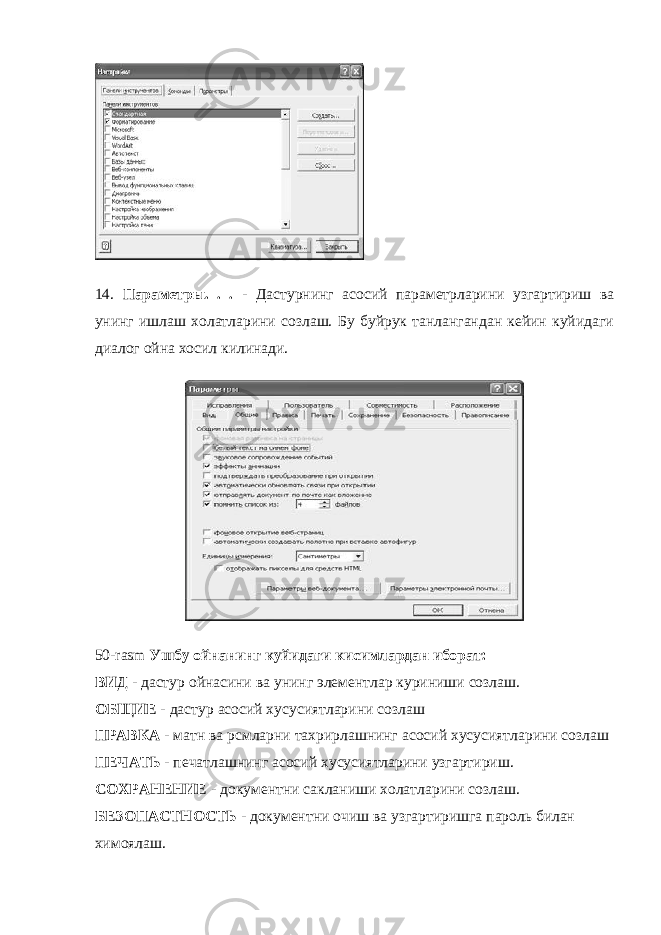 14. Параметры. . . - Дастурнинг асосий параметрларини узгартириш ва унинг ишлаш холатларини созлаш. Бу буйрук танлангандан кейин куйидаги диалог ойна хосил килинади. 50- rasm Ушбу ойнанинг куйидаги кисимлардан иборат: ВИД - дастур ойнасини ва унинг элементлар куриниши созлаш. ОБЩИЕ - дастур асосий хусусиятларини созлаш ПРАВКА - матн ва рсмларни тахрирлашнинг асосий хусусиятларини созлаш ПЕЧАТЬ - печатлашнинг асосий хусусиятларини узгартириш. СОХРАНЕНИЕ - документни сакланиши холатларини созлаш. БЕЗОПАСТНОСТЬ - документни очиш ва узгартиришга пароль билан химоялаш. 