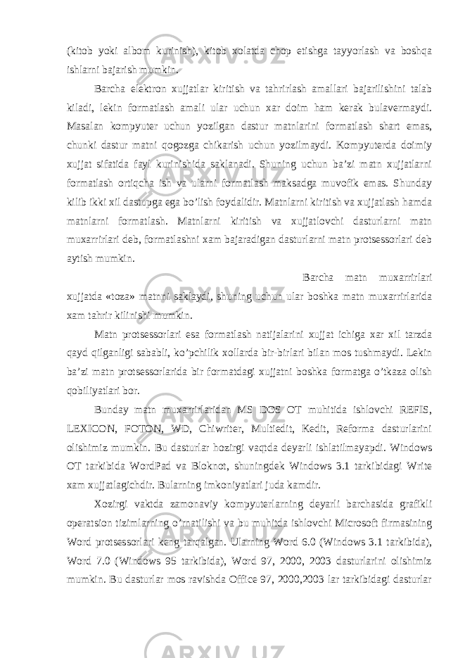 (kitob yoki albom kurinish), kitob xolatda chop etishga tayyorlash va boshqa ishlarni bajarish mumkin. Barcha elektron xujjatlar kiritish va tahrirlash amallari bajarilishini talab kiladi, lekin formatlash amali ular uchun xar doim ham kerak bulavermaydi. Masalan kompyuter uchun yozilgan dastur matnlarini formatlash shart emas, chunki dastur matni qogozga chikarish uchun yozilmaydi. Kompyuterda doimiy xujjat sifatida fayl kurinishida saklanadi. Shuning uchun ba’zi matn xujjatlarni formatlash ortiqcha ish va ularni formatlash maksadga muvofik emas. Shunday kilib ikki xil dastupga ega bo’lish foydalidir. Matnlarni kiritish va xujjatlash hamda matnlarni formatlash. Matnlarni kiritish va xujjatlovchi dasturlarni matn muxarrirlari deb, formatlashni xam bajaradigan dasturlarni matn protsessorlari deb aytish mumkin. Barcha matn muxarrirlari xujjatda «toza» matnni saklaydi, shuning uchun ular boshka matn muxarrirlarida xam tahrir kilinishi mumkin. Matn protsessorlari esa formatlash natijalarini xujjat ichiga xar xil tarzda qayd qilganligi sababli, ko’pchilik xollarda bir-birlari bilan mos tushmaydi. Lekin ba’zi matn protsessorlarida bir formatdagi xujjatni boshka formatga o’tkaza olish qobiliyatlari bor. Bunday matn muxarrirlaridan MS DOS OT muhitida ishlovchi REFIS, LEXICON, FOTON, WD, Chiwriter, Multiedit, Kedit, Reforma dasturlarini olishimiz mumkin. Bu dasturlar hozirgi vaqtda deyarli ishlatilmayapdi. Windows OT tarkibida WordPad va Bloknot, shuningdek Windows 3.1 tarkibidagi Write xam xujjatlagichdir. Bularning imkoniyatlari juda kamdir. Xozirgi vaktda zamonaviy kompyuterlarning deyarli barchasida grafikli operatsion tizimlarning o’rnatilishi va bu muhitda ishlovchi Microsoft firmasining Word protsessorlari keng tarqalgan. Ularning Word 6.0 (Windows 3.1 tarkibida), Word 7.0 (Windows 95 tarkibida), Word 97, 2000, 2003 dasturlarini olishimiz mumkin. Bu dasturlar mos ravishda Office 97, 2000,2003 lar tarkibidagi dasturlar 