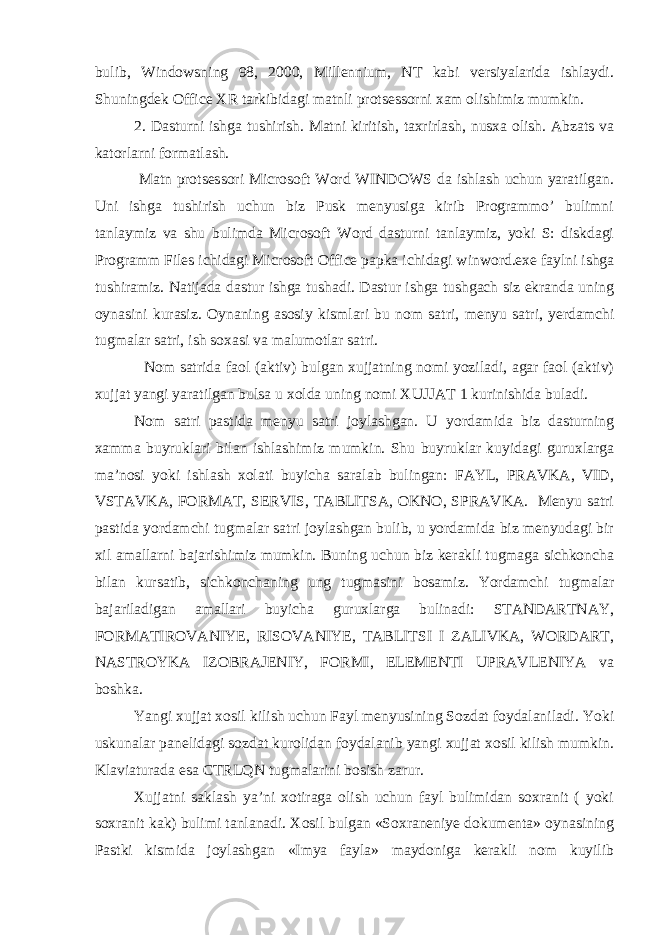 bulib, Windowsning 98, 2000, Millennium, NT kabi versiyalarida ishlaydi. Shuningdek Office XR tarkibidagi matnli protsessorni xam olishimiz mumkin. 2. Dasturni ishga tushirish. Matni kiritish, taxrirlash, nusxa olish. Abzats va katorlarni formatlash. Matn protsessori Microsoft Word WINDOWS da ishlash uchun yaratilgan. Uni ishga tushirish uchun biz Pusk menyusiga kirib Programmo’ bulimni tanlaymiz va shu bulimda Microsoft Word dasturni tanlaymiz, yoki S: diskdagi Programm Files ichidagi Microsoft Office papka ichidagi winword.exe faylni ishga tushiramiz. Natijada dastur ishga tushadi. Dastur ishga tushgach siz ekranda uning oynasini kurasiz. Oynaning asosiy kismlari bu nom satri, menyu satri, yerdamchi tugmalar satri, ish soxasi va malumotlar satri. Nom satrida faol (aktiv) bulgan xujjatning nomi yoziladi, agar faol (aktiv) xujjat yangi yaratilgan bulsa u xolda uning nomi XUJJAT 1 kurinishida buladi. Nom satri pastida menyu satri joylashgan. U yordamida biz dasturning xamma buyruklari bilan ishlashimiz mumkin. Shu buyruklar kuyidagi guruxlarga ma’nosi yoki ishlash xolati buyicha saralab bulingan: FAYL, PRAVKA, VID, VSTAVKA, FORMAT, SERVIS, TABLITSA, OKNO, SPRAVKA. Menyu satri pastida yordamchi tugmalar satri joylashgan bulib, u yordamida biz menyudagi bir xil amallarni bajarishimiz mumkin. Buning uchun biz kerakli tugmaga sichkoncha bilan kursatib, sichkonchaning ung tugmasini bosamiz. Yordamchi tugmalar bajariladigan amallari buyicha guruxlarga bulinadi: STANDARTNAY, FORMATIROVANIYE, RISOVANIYE, TABLITSI I ZALIVKA, WORDART, NASTROYKA IZOBRAJENIY, FORMI, ELEMENTI UPRAVLENIYA va boshka. Yangi xujjat xosil kilish uchun Fayl menyusining Sozdat foydalaniladi. Yoki uskunalar panelidagi sozdat kurolidan foydalanib yangi xujjat xosil kilish mumkin. Klaviaturada esa CTRLQN tugmalarini bosish zarur. Xujjatni saklash ya’ni xotiraga olish uchun fayl bulimidan soxranit ( yoki soxranit kak) bulimi tanlanadi. Xosil bulgan «Soxraneniye dokumenta» oynasining Pastki kismida joylashgan «Imya fayla» maydoniga kerakli nom kuyilib 