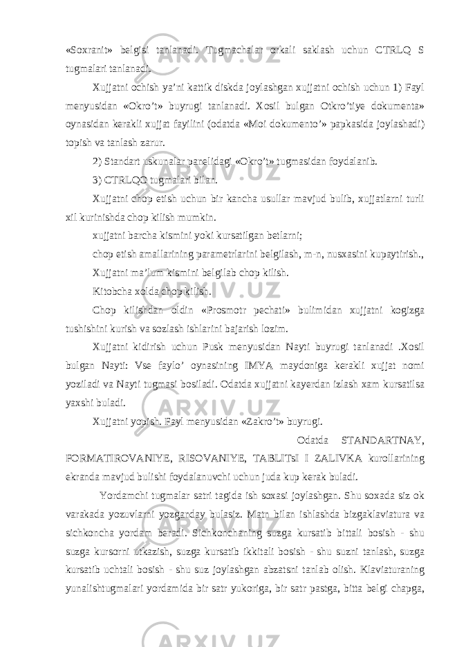 «Soxranit» belgisi tanlanadi. Tugmachalar orkali saklash uchun CTRLQ S tugmalari tanlanadi. Xujjatni ochish ya’ni kattik diskda joylashgan xujjatni ochish uchun 1) Fayl menyusidan «Okro’t» buyrugi tanlanadi. Xosil bulgan Otkro’tiye dokumenta» oynasidan kerakli xujjat fayilini (odatda «Moi dokumento’» papkasida joylashadi) topish va tanlash zarur. 2) Standart uskunalar panelidagi «Okro’t» tugmasidan foydalanib. 3) CTRLQO tugmalari bilan. Xujjatni chop etish uchun bir kancha usullar mavjud bulib, xujjatlarni turli xil kurinishda chop kilish mumkin. xujjatni barcha kismini yoki kursatilgan betlarni; chop etish amallarining parametrlarini belgilash, m-n, nusxasini kupaytirish., Xujjatni ma’lum kismini belgilab chop kilish. Kitobcha xolda chop kilish. Chop kilishdan oldin «Prosmotr pechati» bulimidan xujjatni kogizga tushishini kurish va sozlash ishlarini bajarish lozim. Xujjatni kidirish uchun Pusk menyusidan Nayti buyrugi tanlanadi .Xosil bulgan Nayti: Vse faylo’ oynasining IMYA maydoniga kerakli xujjat nomi yoziladi va Nayti tugmasi bosiladi. Odatda xujjatni kayerdan izlash xam kursatilsa yaxshi buladi. Xujjatni yopish. Fayl menyusidan «Zakro’t» buyrugi. Odatda STANDARTNAY, FORMATIROVANIYE, RISOVANIYE, TABLITsI I ZALIVKA kurollarining ekranda mavjud bulishi foydalanuvchi uchun juda kup kerak buladi. Yordamchi tugmalar satri tagida ish soxasi joylashgan. Shu soxada siz ok varakada yozuvlarni yozganday bulasiz. Matn bilan ishlashda bizgaklaviatura va sichkoncha yordam beradi. Sichkonchaning suzga kursatib bittali bosish - shu suzga kursorni utkazish, suzga kursatib ikkitali bosish - shu suzni tanlash, suzga kursatib uchtali bosish - shu suz joylashgan abzatsni tanlab olish. Klaviaturaning yunalishtugmalari yordamida bir satr yukoriga, bir satr pastga, bitta belgi chapga, 