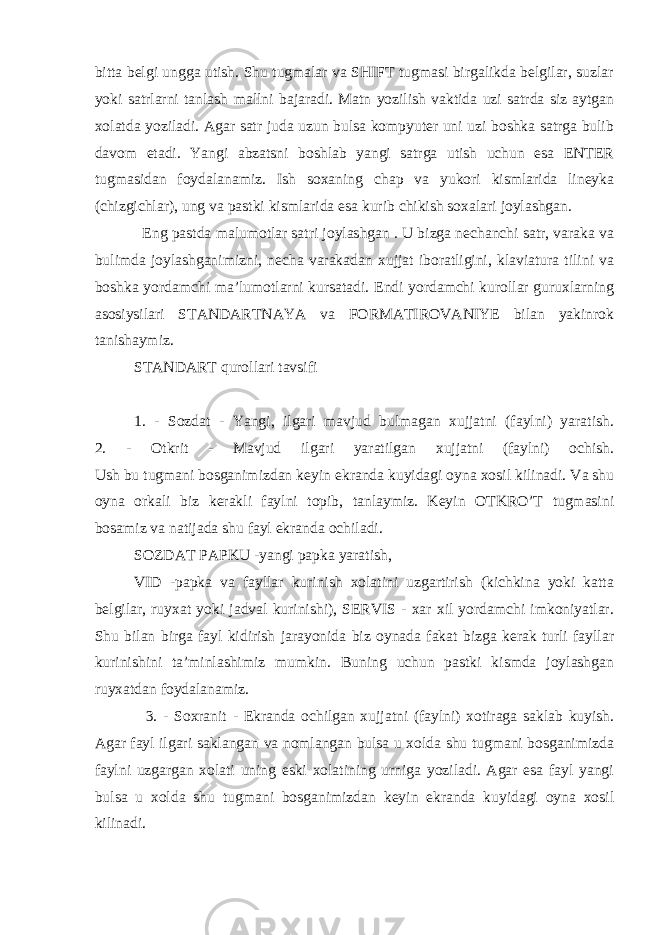 bitta belgi ungga utish. Shu tugmalar va SHIFT tugmasi birgalikda belgilar, suzlar yoki satrlarni tanlash mallni bajaradi. Matn yozilish vaktida uzi satrda siz aytgan xolatda yoziladi. Agar satr juda uzun bulsa kompyuter uni uzi boshka satrga bulib davom etadi. Yangi abzatsni boshlab yangi satrga utish uchun esa ENTER tugmasidan foydalanamiz. Ish soxaning chap va yukori kismlarida lineyka (chizgichlar), ung va pastki kismlarida esa kurib chikish soxalari joylashgan. Eng pastda malumotlar satri joylashgan . U bizga nechanchi satr, varaka va bulimda joylashganimizni, necha varakadan xujjat iboratligini, klaviatura tilini va boshka yordamchi ma’lumotlarni kursatadi. Endi yordamchi kurollar guruxlarning asosiysilari STANDARTNAYA va FORMATIROVANIYE bilan yakinrok tanishaymiz. STANDART qurollari tavsifi 1. - Sozdat - Yangi, ilgari mavjud bulmagan xujjatni (faylni) yaratish. 2. - Otkrit - Mavjud ilgari yaratilgan xujjatni (faylni) ochish. Ush bu tugmani bosganimizdan keyin ekranda kuyidagi oyna xosil kilinadi. Va shu oyna orkali biz kerakli faylni topib, tanlaymiz. Keyin OTKRO’T tugmasini bosamiz va natijada shu fayl ekranda ochiladi. SOZDAT PAPKU -yangi papka yaratish, VID -papka va fayllar kurinish xolatini uzgartirish (kichkina yoki katta belgilar, ruyxat yoki jadval kurinishi), SERVIS - xar xil yordamchi imkoniyatlar. Shu bilan birga fayl kidirish jarayonida biz oynada fakat bizga kerak turli fayllar kurinishini ta’minlashimiz mumkin. Buning uchun pastki kismda joylashgan ruyxatdan foydalanamiz. 3. - Soxranit - Ekranda ochilgan xujjatni (faylni) xotiraga saklab kuyish. Agar fayl ilgari saklangan va nomlangan bulsa u xolda shu tugmani bosganimizda faylni uzgargan xolati uning eski xolatining urniga yoziladi. Agar esa fayl yangi bulsa u xolda shu tugmani bosganimizdan keyin ekranda kuyidagi oyna xosil kilinadi. 