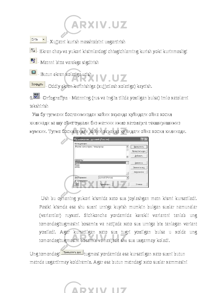  - Xujjatni kurish masshtabini uzgartirish - Ekran chap va yukori kisimlardagi chizgichlarning kurish yoki kurinmasligi - Matnni bitta varakga sigdirish - Butun ekran xolatiga utish - Oddiy ekran kurinishiga (xujjatlash xolatiga) kaytish. 6. - Orfografiya - Matnning (rus va ingliz tilida yozilgan bulsa) imlo xatolarni tekshirish Уш бу тугмани босганимиздан кейин экранда куйидаги ойна хосил килинади ва шу ойна оркали биз матнни имло хатоларга текширишимиз мумкин. Тугма босилгандан кейин экранда куйидаги ойна хосил килинади. Ung tomondagi tugmasi yordamida esa kursatilgan xato suzni butun matnda uzgartirmay koldiramiz. Agar esa butun matndagi xato suzlar xammasini Ush bu oynaning yukori kismida xato suz joylashgan matn kismi kursatiladi. Pastki kismda esa shu suzni urniga kuyish mumkin bulgan suzlar namunalar (variantlar) ruyxati. Sichkoncha yordamida kerakli variantni tanlab ung tomondagitugmasini bosamiz va natijada xato suz urniga biz tanlagan variant yoziladi. Agar kursatilgan xato suz tugri yozilgan bulsa u xolda ung tomondagitugmasini bosamiz va natijada shu suz uzgarmay koladi. 