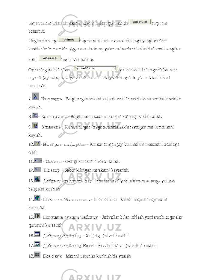 tugri variant bilan almashtirmokchi bulsangiz u xolda tugmani bosamiz. Ung tomondagi tugma yordamida esa xato suzga yangi variant kushishimiz mumkin. Agar esa siz kompyuter uzi variant tanlashini xoxlasangiz u xolda tugmasini bosing. Oynaning pastki kismda tekshirish tilini uzgartirish berk ruyxati joylashgan. U yordamida matnni kaysi til lugati buyicha tekshirishni urnatasiz. 7. - Вырезать - Belgilangan soxani xujjatidan olib tashlash va xotirada saklab kuyish. 8. - Копировать - Belgilangan soxa nusxasini xotiraga saklab olish. 9. - Вставить - Kursor turgan joyga xotirada saklanayotgan ma’lumotlarni kuyish. 10. - Копировать формат - Kursor turgan joy kurinishini nusxasini xotiraga olish. 11. - Отмена - Oxirgi xarakatni bekor kilish. 12. - Повтор - Bekor kilingan xarakatni kaytarish. 13. - Добавить гиперссылку -Internet sayti yoki elektron adresga yullash belgisini kushish 14. - Показать Web панель - Internet bilan ishlash tugmalar guruxini kursatish 15. - Показать панель Таблица - Jadvallar bilan ishlash yordamchi tugmalar guruxini kursatish 16. - Добавить таблицу - Xujjatga jadval kushish 17. - Добавить таблицу Excel - Excel elektron jadvalini kushish 18. - Колонки - Matnni ustunlar kurinishida yozish 