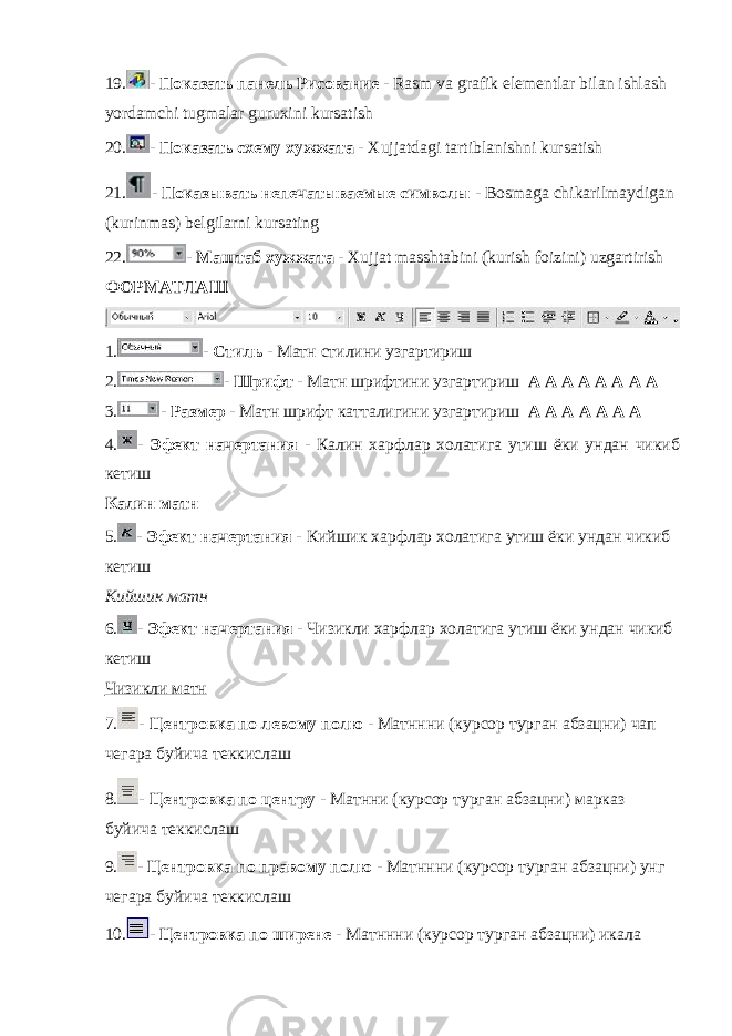 19. - Показать панель Рисование - Rasm va grafik elementlar bilan ishlash yordamchi tugmalar guruxini kursatish 20. - Показать схему хужжата - Xujjatdagi tartiblanishni kursatish 21. - Показывать непечатываемые символы - Bosmaga chikarilmaydigan (kurinmas) belgilarni kursating 22. - Маштаб хужжата - Xujjat masshtabini (kurish foizini) uzgartirish ФОРМАТЛАШ 1. - Стиль - Матн стилини узгартириш 2. - Шрифт - Матн шрифтини узгартириш A A A A A A A A 3. - Размер - Матн шрифт катталигини узгартириш А А А А А А А 4. - Эфект начертания - Калин харфлар холатига утиш ёки ундан чикиб кетиш Калин матн 5. - Эфект начертания - Кийшик харфлар холатига утиш ёки ундан чикиб кетиш Кийшик матн 6. - Эфект начертания - Чизикли харфлар холатига утиш ёки ундан чикиб кетиш Чизикли матн 7. - Центровка по левому полю - Матннни (курсор турган абзацни) чап чегара буйича теккислаш 8. - Центровка по центру - Матнни (курсор турган абзацни) марказ буйича теккислаш 9. - Центровка по правому полю - Матннни (курсор турган абзацни) унг чегара буйича теккислаш 10. - Центровка по ширене - Матннни (курсор турган абзацни) икала 